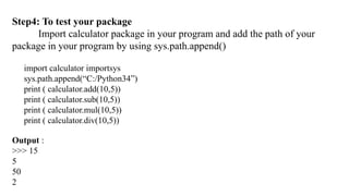 Step4: To test your package
Import calculator package in your program and add the path of your
package in your program by using sys.path.append()
import calculator importsys
sys.path.append(“C:/Python34”)
print ( calculator.add(10,5))
print ( calculator.sub(10,5))
print ( calculator.mul(10,5))
print ( calculator.div(10,5))
Output :
>>> 15
5
50
2
 