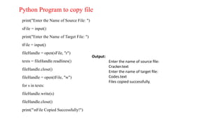 print("Enter the Name of Source File: ")
sFile = input()
print("Enter the Name of Target File: ")
tFile = input()
fileHandle = open(sFile, "r")
texts = fileHandle.readlines()
fileHandle.close()
fileHandle = open(tFile, "w")
for s in texts:
fileHandle.write(s)
fileHandle.close()
print("nFile Copied Successfully!")
Output:
Enter the name of source file:
Cracker.text
Enter the name of target file:
Codes.text
Files copied successfully.
Python Program to copy file
 