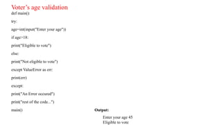 def main():
try:
age=int(input("Enter your age"))
if age>18:
print("Eligible to vote")
else:
print("Not eligible to vote")
except ValueError as err:
print(err)
except:
print("An Error occured")
print("rest of the code...")
main() Output:
Enter your age 45
Eligible to vote
Voter’s age validation
 