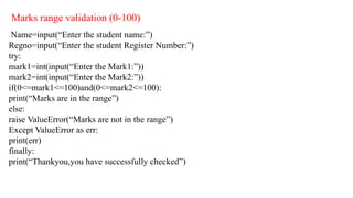 Marks range validation (0-100)
Name=input(“Enter the student name:”)
Regno=input(“Enter the student Register Number:”)
try:
mark1=int(input(“Enter the Mark1:”))
mark2=int(input(“Enter the Mark2:”))
if(0<=mark1<=100)and(0<=mark2<=100):
print(“Marks are in the range”)
else:
raise ValueError(“Marks are not in the range”)
Except ValueError as err:
print(err)
finally:
print(“Thankyou,you have successfully checked”)
 