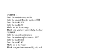 OUTPUT 1:
Enter the student name:madhu
Enter the student Register number:1001
Enter the mark1:101
Enter the mark2:90
Marks are not in the range
Thank you, you have successfully checked
OUTPUT 2:
Enter the student name:ramya
Enter the student register number:1002
Enter the mark1:100
Enter the mark2:90
Marks are in the range
Thank you,you have successfully checked
 