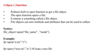 1.Open ( ) function:
• Pythons built in open function to get a file object.
• The open function opens a file.
• It returns a something called a file object.
• File objects can turn methods and attributes that can be used to collect
Syntax:
file_object=open(“file_name” , ”mode”)
Example:
fp=open(“a.txt”,”r”)
fp=open (“text.txt”,”w”) #Create a text file
 