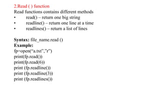2.Read ( ) function
Read functions contains different methods
• read() – return one big string
• readline() – return one line at a time
• readlines() – return a list of lines
Syntax: file_name.read ()
Example:
fp=open(“a.txt”,”r”)
print(fp.read())
print(fp.read(6))
print (fp.readline())
print (fp.readline(3))
print (fp.readlines())
 