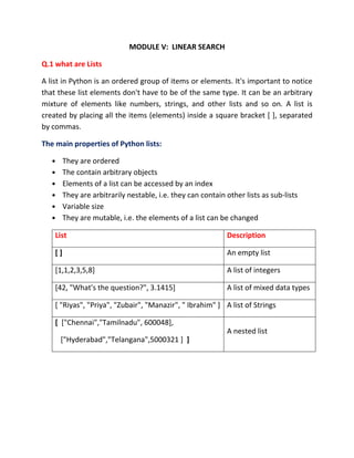 MODULE V: LINEAR SEARCH
Q.1 what are Lists
A list in Python is an ordered group of items or elements. It's important to notice
that these list elements don't have to be of the same type. It can be an arbitrary
mixture of elements like numbers, strings, and other lists and so on. A list is
created by placing all the items (elements) inside a square bracket [ ], separated
by commas.
The main properties of Python lists:
• They are ordered
• The contain arbitrary objects
• Elements of a list can be accessed by an index
• They are arbitrarily nestable, i.e. they can contain other lists as sub-lists
• Variable size
• They are mutable, i.e. the elements of a list can be changed
List Description
[ ] An empty list
[1,1,2,3,5,8] A list of integers
[42, "What's the question?", 3.1415] A list of mixed data types
[ "Riyas", "Priya", "Zubair", "Manazir", " Ibrahim" ] A list of Strings
[ ["Chennai","Tamilnadu", 600048],
["Hyderabad","Telangana",5000321 ] ]
A nested list
 