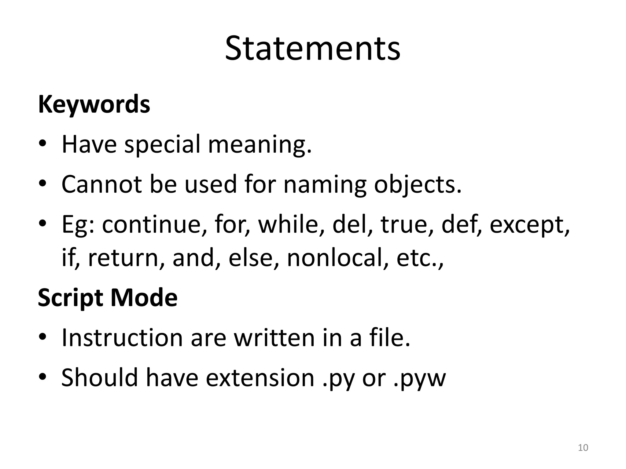 Statements Keywords • Have special meaning. • Cannot be used for naming objects. • Eg: continue, for, while, del, true, def, except, if, return, and, else, nonlocal, etc., Script Mode • Instruction are written in a file. • Should have extension .py or .pyw 10 