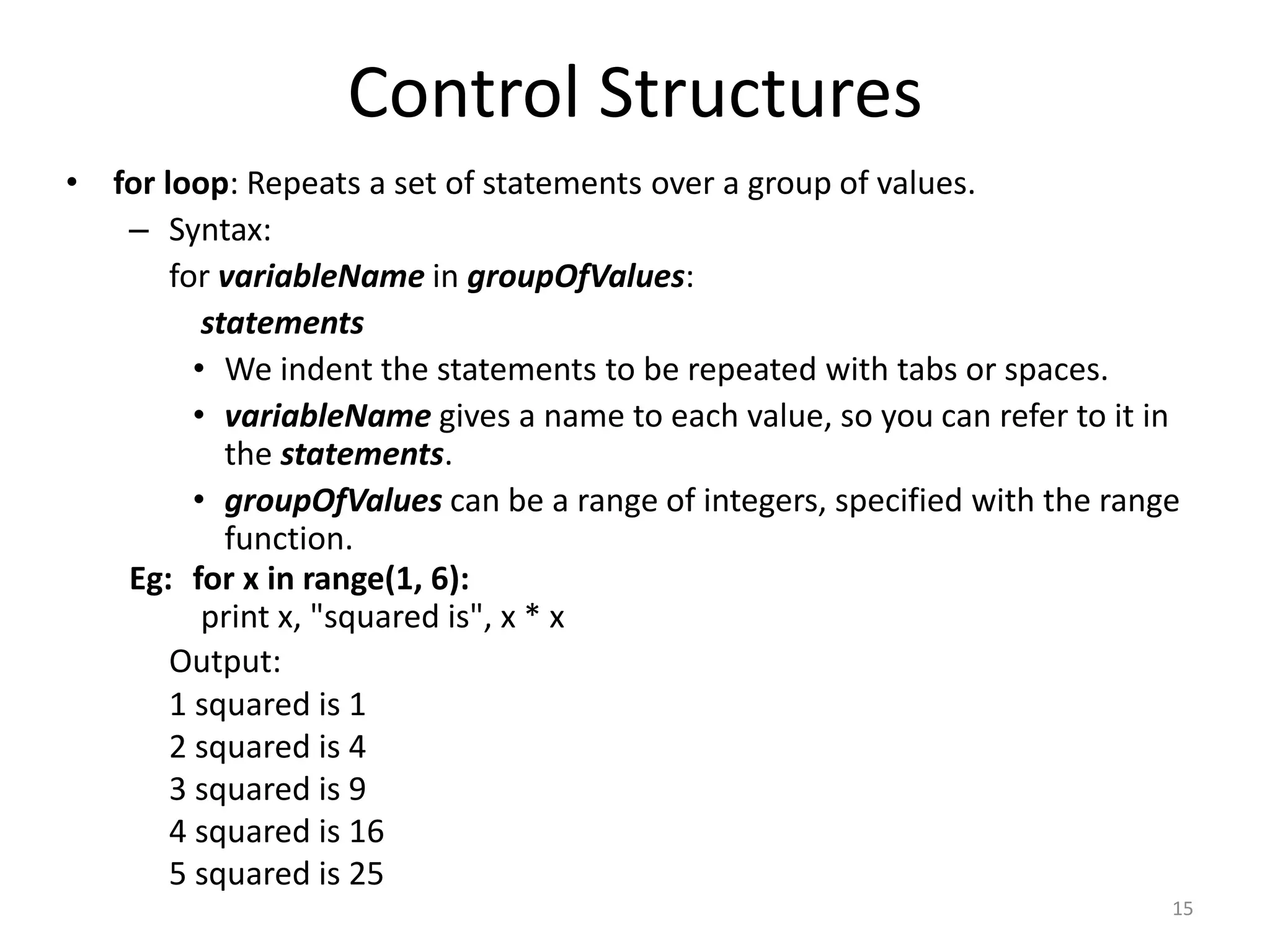 • for loop: Repeats a set of statements over a group of values. – Syntax: for variableName in groupOfValues: statements • We indent the statements to be repeated with tabs or spaces. • variableName gives a name to each value, so you can refer to it in the statements. • groupOfValues can be a range of integers, specified with the range function. Eg: for x in range(1, 6): print x, "squared is", x * x Output: 1 squared is 1 2 squared is 4 3 squared is 9 4 squared is 16 5 squared is 25 Control Structures 15 