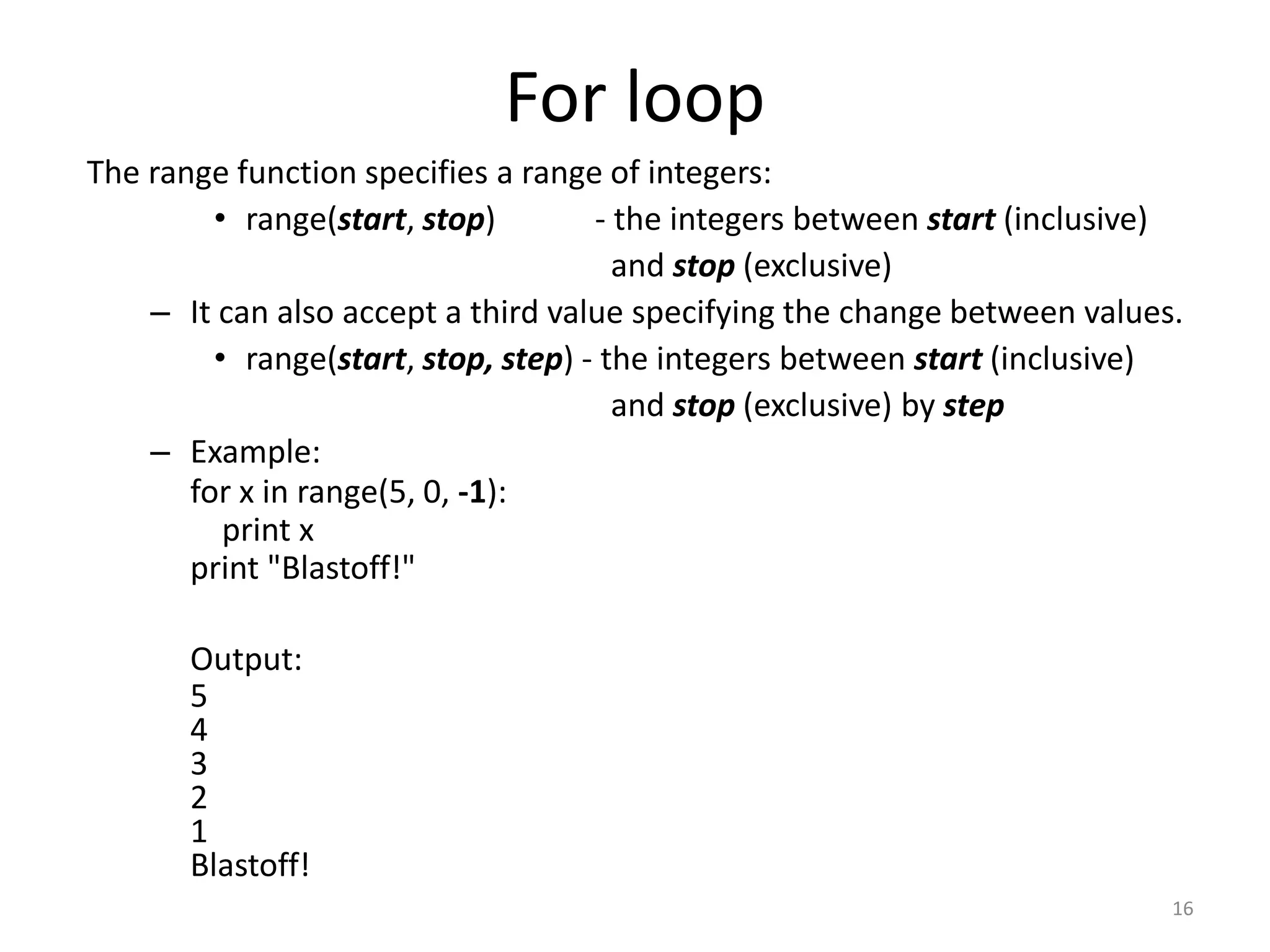 The range function specifies a range of integers: • range(start, stop) - the integers between start (inclusive) and stop (exclusive) – It can also accept a third value specifying the change between values. • range(start, stop, step) - the integers between start (inclusive) and stop (exclusive) by step – Example: for x in range(5, 0, -1): print x print "Blastoff!" Output: 5 4 3 2 1 Blastoff! 16 For loop 