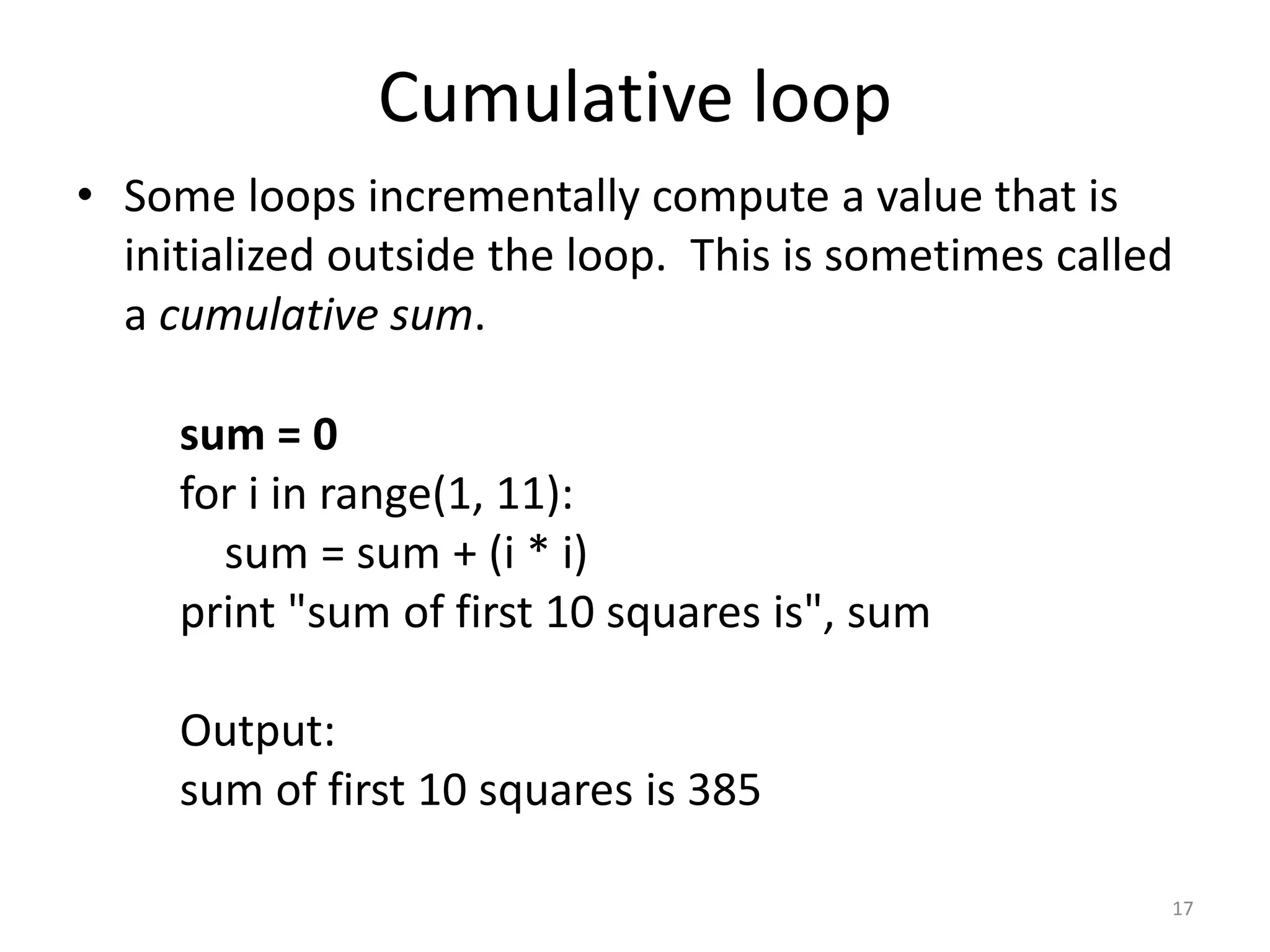 • Some loops incrementally compute a value that is initialized outside the loop. This is sometimes called a cumulative sum. sum = 0 for i in range(1, 11): sum = sum + (i * i) print "sum of first 10 squares is", sum Output: sum of first 10 squares is 385 17 Cumulative loop 