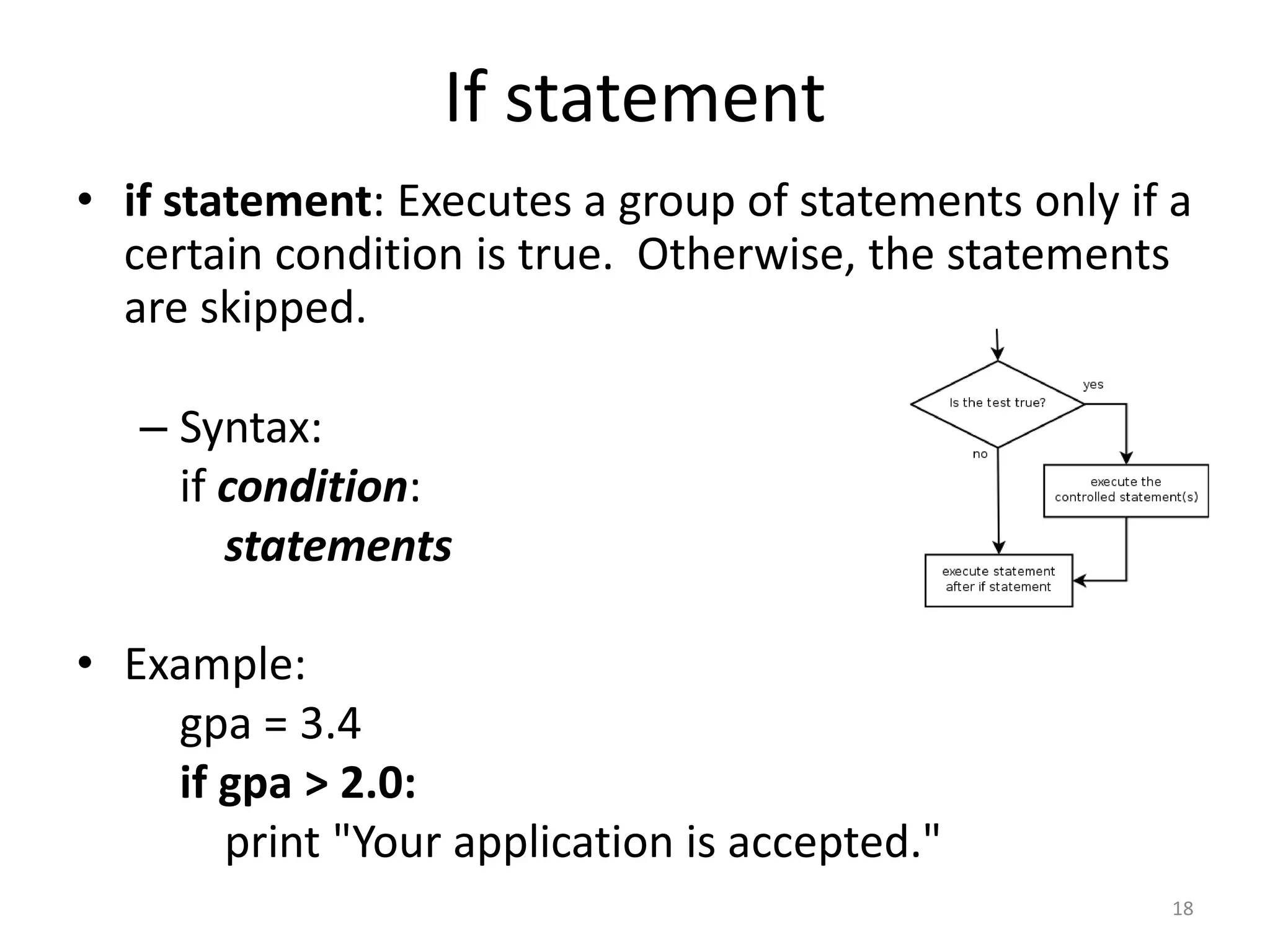 • if statement: Executes a group of statements only if a certain condition is true. Otherwise, the statements are skipped. – Syntax: if condition: statements • Example: gpa = 3.4 if gpa > 2.0: print "Your application is accepted." 18 If statement 