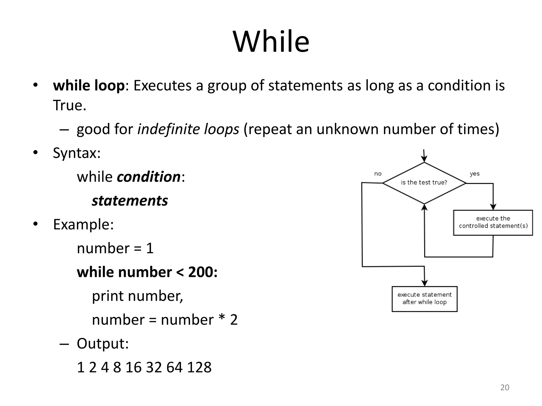 • while loop: Executes a group of statements as long as a condition is True. – good for indefinite loops (repeat an unknown number of times) • Syntax: while condition: statements • Example: number = 1 while number < 200: print number, number = number * 2 – Output: 1 2 4 8 16 32 64 128 20 While 
