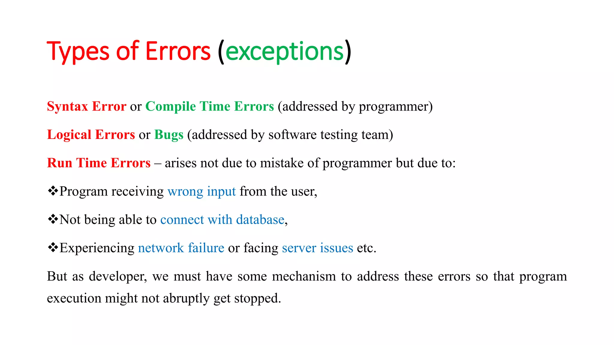 Types of Errors (exceptions)
Syntax Error or Compile Time Errors (addressed by programmer)
Logical Errors or Bugs (addressed by software testing team)
Run Time Errors – arises not due to mistake of programmer but due to:
Program receiving wrong input from the user,
Not being able to connect with database,
Experiencing network failure or facing server issues etc.
But as developer, we must have some mechanism to address these errors so that program
execution might not abruptly get stopped.
 