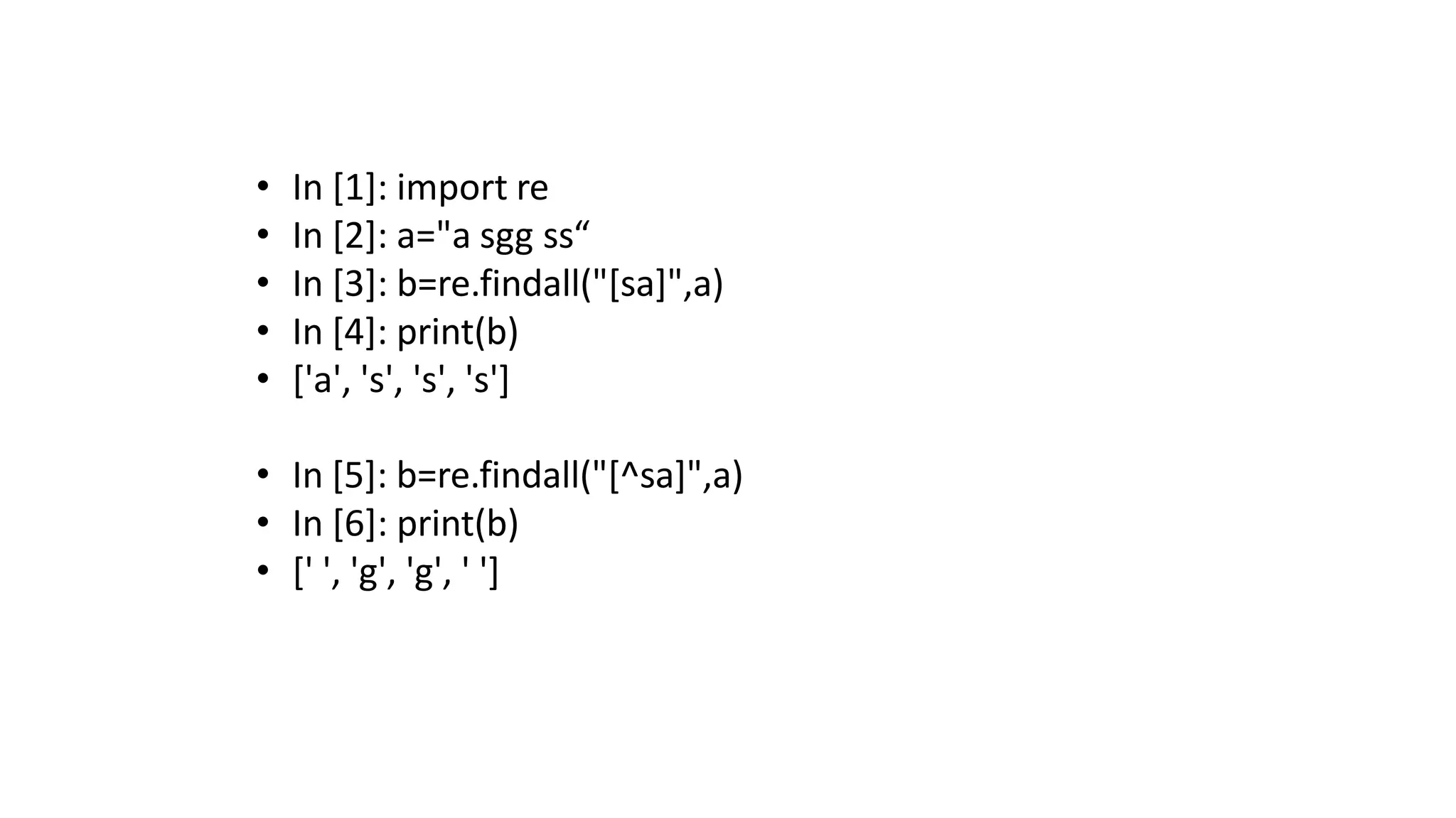 • In [1]: import re
• In [2]: a="a sgg ss“
• In [3]: b=re.findall("[sa]",a)
• In [4]: print(b)
• ['a', 's', 's', 's']
• In [5]: b=re.findall("[^sa]",a)
• In [6]: print(b)
• [' ', 'g', 'g', ' ']
 