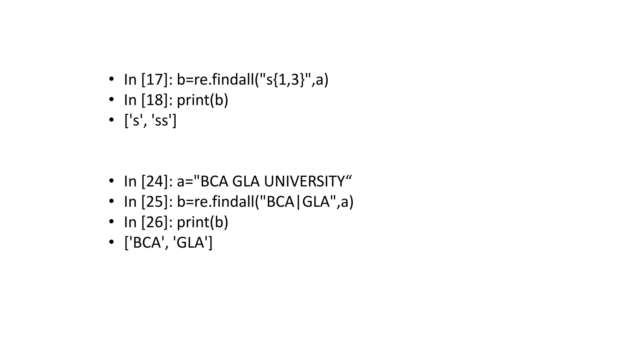 • In [17]: b=re.findall("s{1,3}",a)
• In [18]: print(b)
• ['s', 'ss']
• In [24]: a="BCA GLA UNIVERSITY“
• In [25]: b=re.findall("BCA|GLA",a)
• In [26]: print(b)
• ['BCA', 'GLA']
 