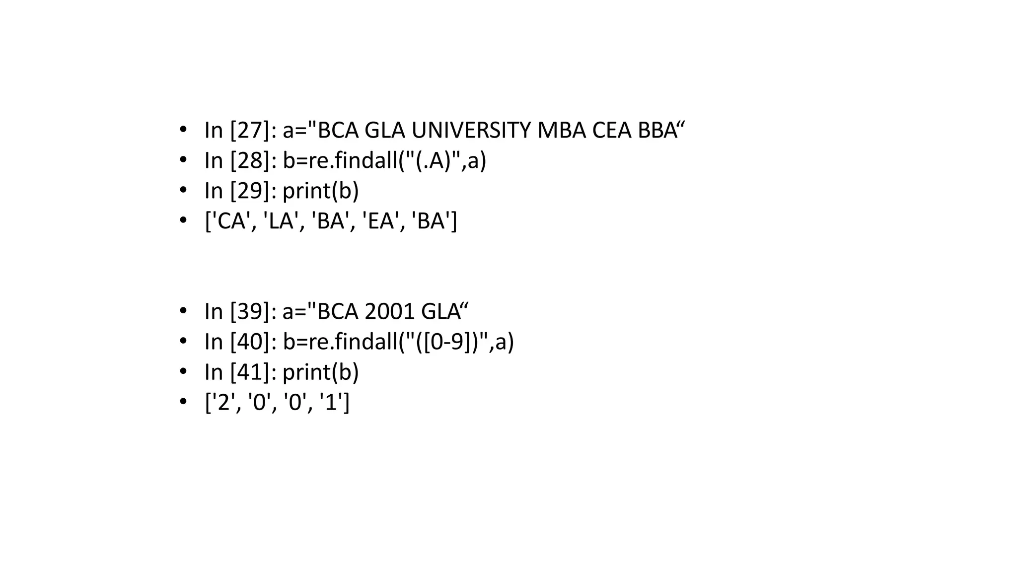 • In [27]: a="BCA GLA UNIVERSITY MBA CEA BBA“
• In [28]: b=re.findall("(.A)",a)
• In [29]: print(b)
• ['CA', 'LA', 'BA', 'EA', 'BA']
• In [39]: a="BCA 2001 GLA“
• In [40]: b=re.findall("([0-9])",a)
• In [41]: print(b)
• ['2', '0', '0', '1']
 