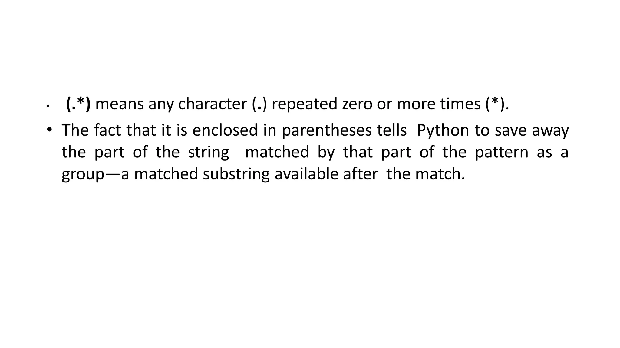 • (.*) means any character (.) repeated zero or more times (*).
• The fact that it is enclosed in parentheses tells Python to save away
the part of the string matched by that part of the pattern as a
group—a matched substring available after the match.
 