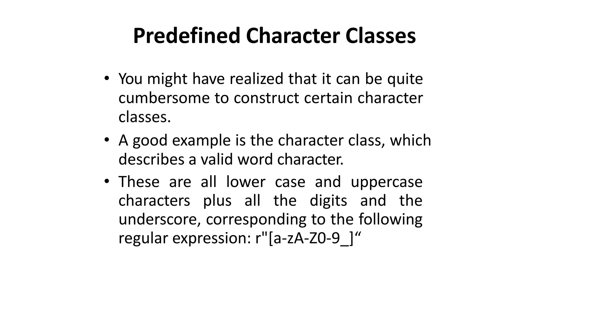 Predefined Character Classes
• You might have realized that it can be quite
cumbersome to construct certain character
classes.
• A good example is the character class, which
describes a valid word character.
• These are all lower case and uppercase
characters plus all the digits and the
underscore, corresponding to the following
regular expression: r"[a-zA-Z0-9_]“
 