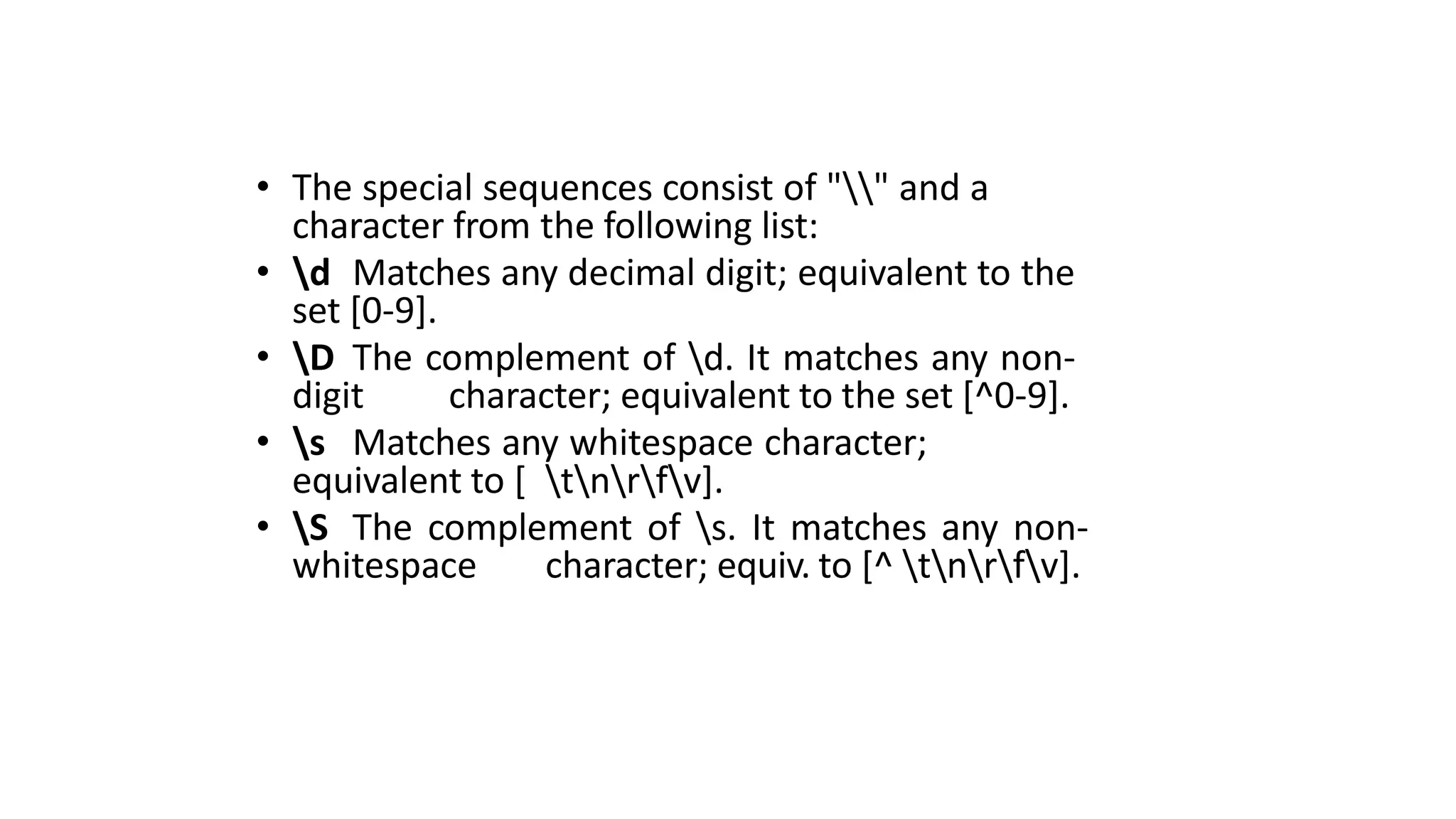 • The special sequences consist of "" and a
character from the following list:
• d Matches any decimal digit; equivalent to the
set [0-9].
• D The complement of d. It matches any non-
digit character; equivalent to the set [^0-9].
• s Matches any whitespace character;
equivalent to [ tnrfv].
• S The complement of s. It matches any non-
whitespace character; equiv. to [^ tnrfv].
 