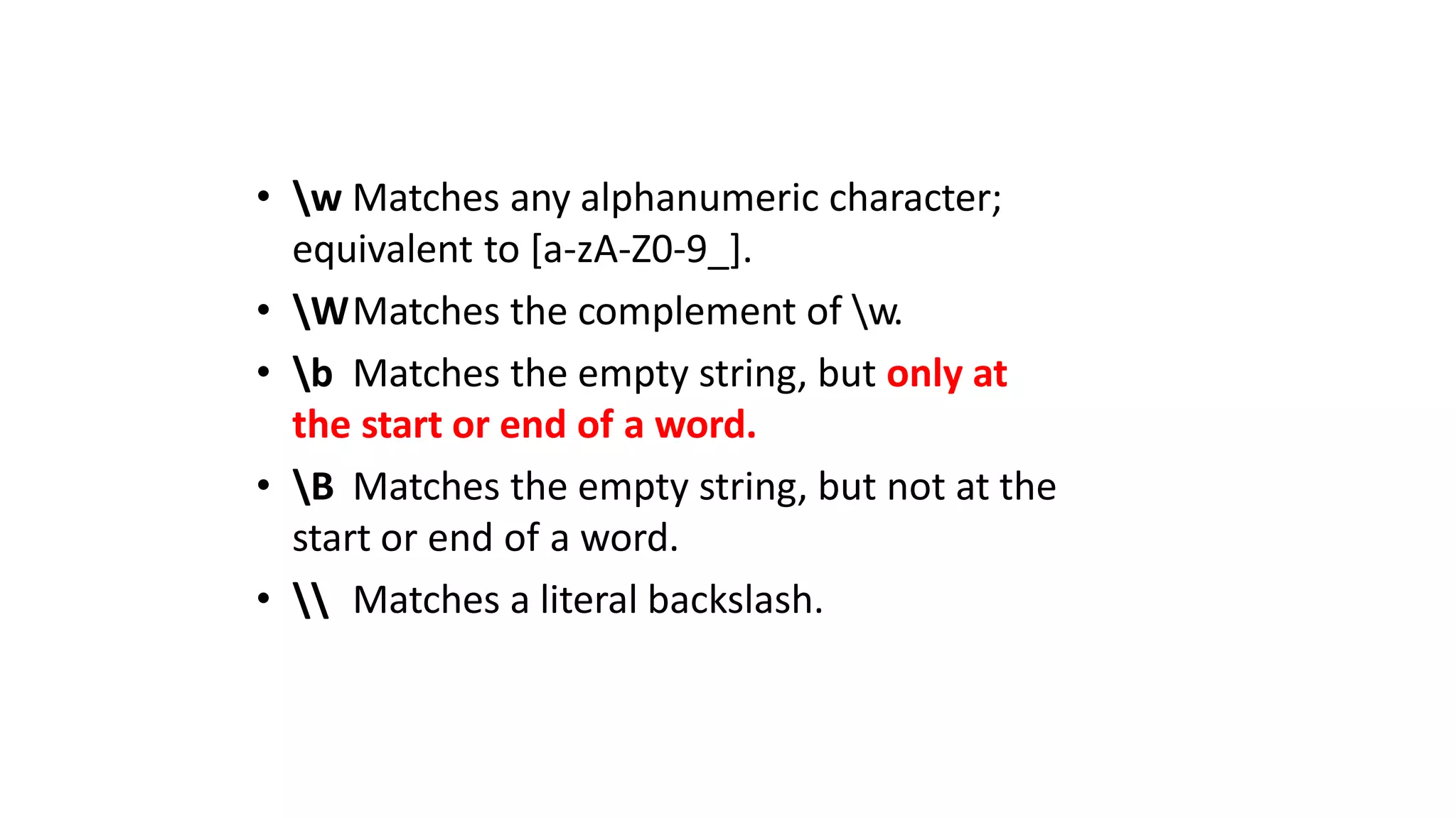 • w Matches any alphanumeric character;
equivalent to [a-zA-Z0-9_].
• WMatches the complement of w.
• b Matches the empty string, but only at
the start or end of a word.
• B Matches the empty string, but not at the
start or end of a word.
•  Matches a literal backslash.
 