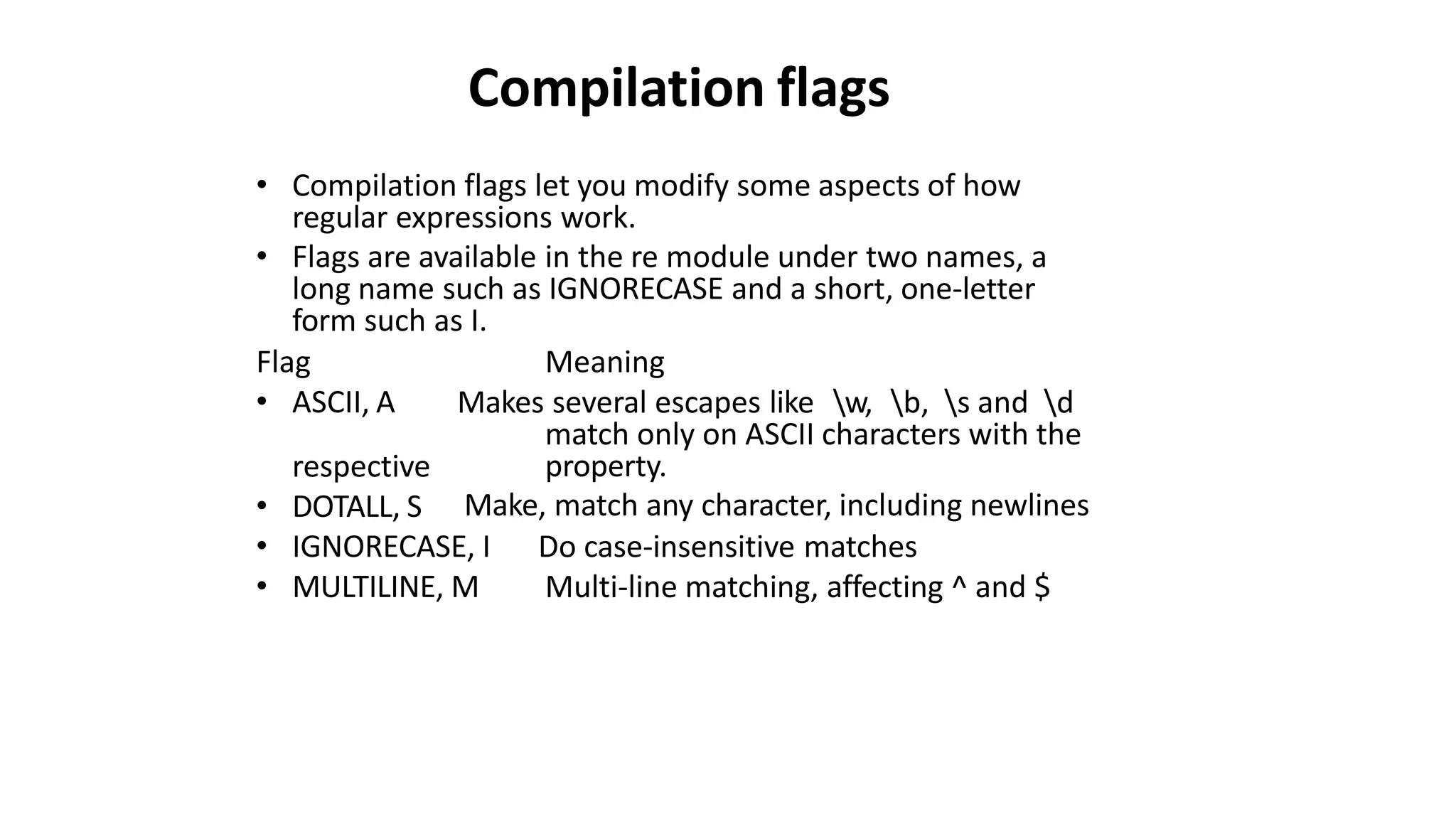 Compilation flags
• Compilation flags let you modify some aspects of how
regular expressions work.
• Flags are available in the re module under two names, a
long name such as IGNORECASE and a short, one-letter
form such as I.
Flag
• ASCII, A
Meaning
Makes several escapes like w, b, s and d
match only on ASCII characters with the
property.
Make, match any character, including newlines
respective
• DOTALL, S
• IGNORECASE, I
• MULTILINE, M
Do case-insensitive matches
Multi-line matching, affecting ^ and $
 
