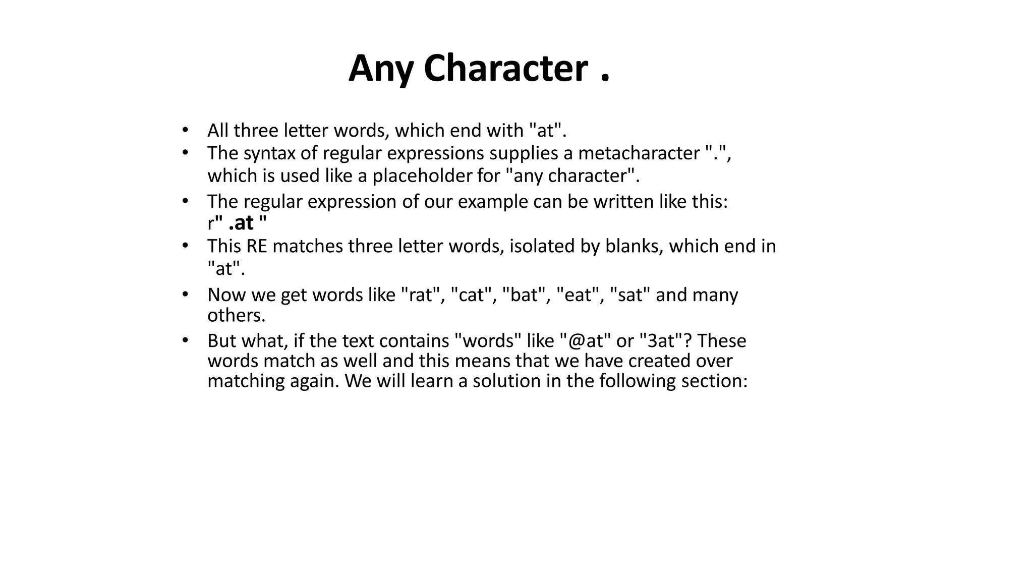 Any Character .
• All three letter words, which end with "at".
• The syntax of regular expressions supplies a metacharacter ".",
which is used like a placeholder for "any character".
• The regular expression of our example can be written like this:
r" .at "
• This RE matches three letter words, isolated by blanks, which end in
"at".
• Now we get words like "rat", "cat", "bat", "eat", "sat" and many
others.
• But what, if the text contains "words" like "@at" or "3at"? These
words match as well and this means that we have created over
matching again. We will learn a solution in the following section:
 