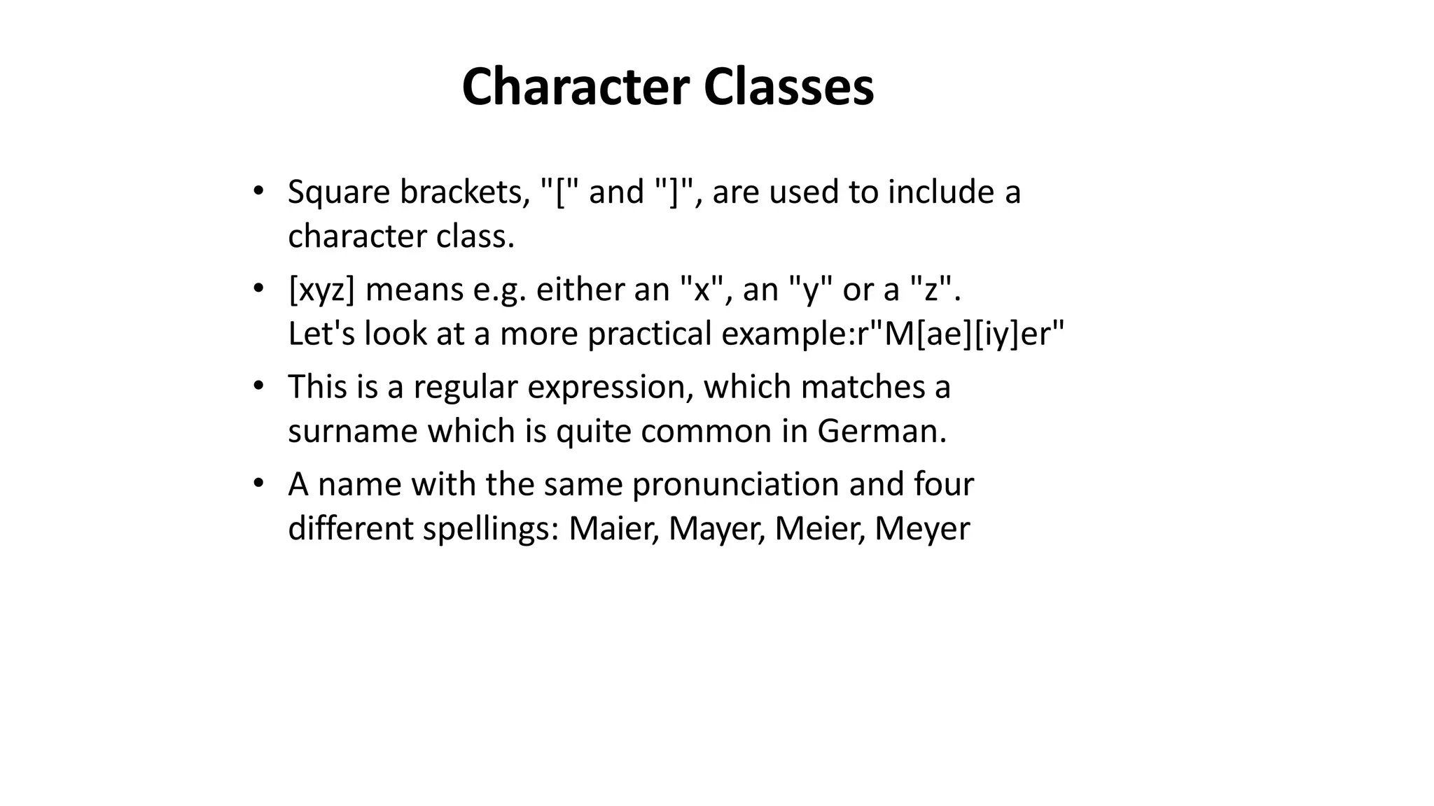 Character Classes
• Square brackets, "[" and "]", are used to include a
character class.
• [xyz] means e.g. either an "x", an "y" or a "z".
Let's look at a more practical example:r"M[ae][iy]er"
• This is a regular expression, which matches a
surname which is quite common in German.
• A name with the same pronunciation and four
different spellings: Maier, Mayer, Meier, Meyer
 