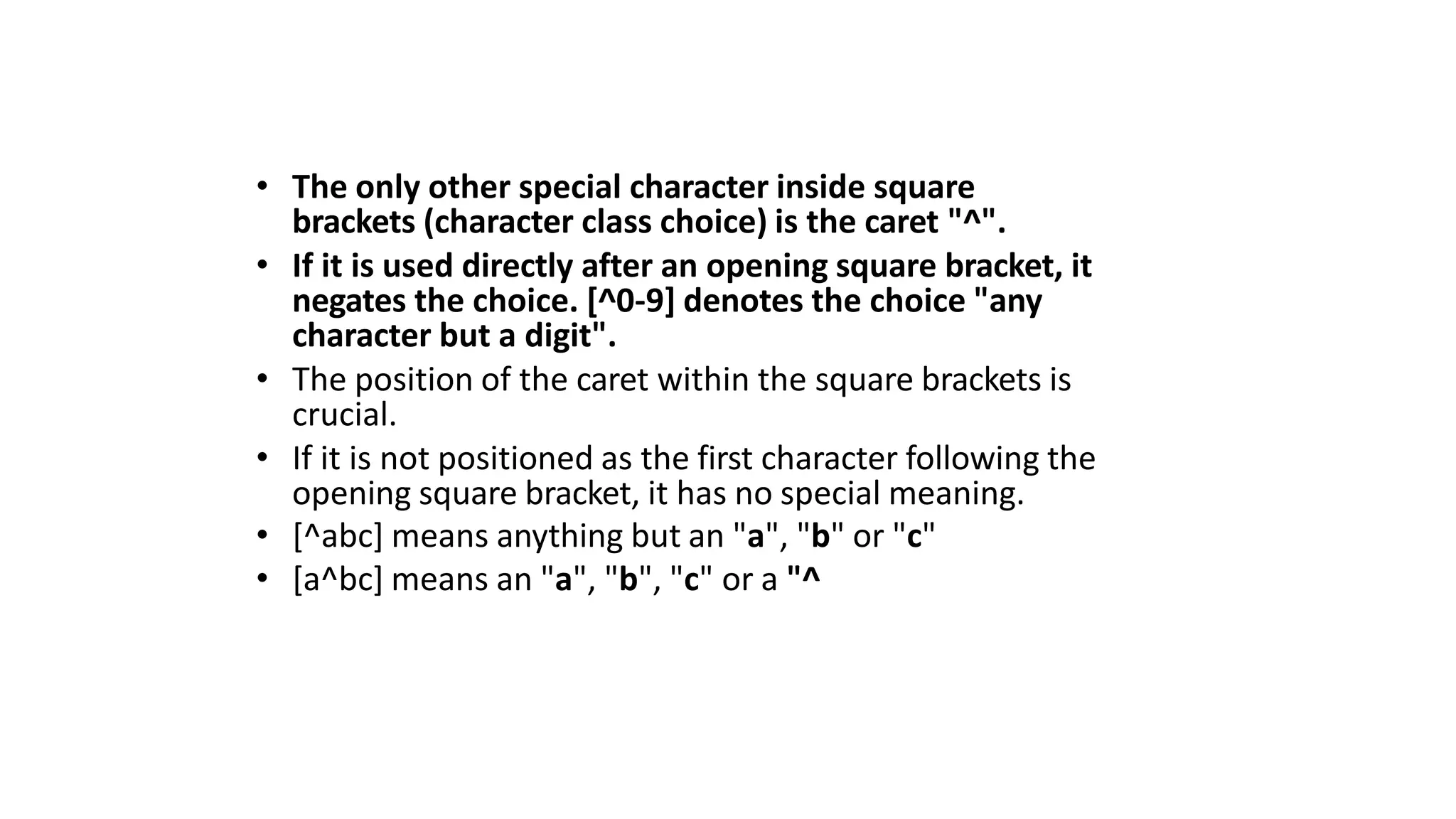 • The only other special character inside square
brackets (character class choice) is the caret "^".
• If it is used directly after an opening square bracket, it
negates the choice. [^0-9] denotes the choice "any
character but a digit".
• The position of the caret within the square brackets is
crucial.
• If it is not positioned as the first character following the
opening square bracket, it has no special meaning.
• [^abc] means anything but an "a", "b" or "c"
• [a^bc] means an "a", "b", "c" or a "^
 