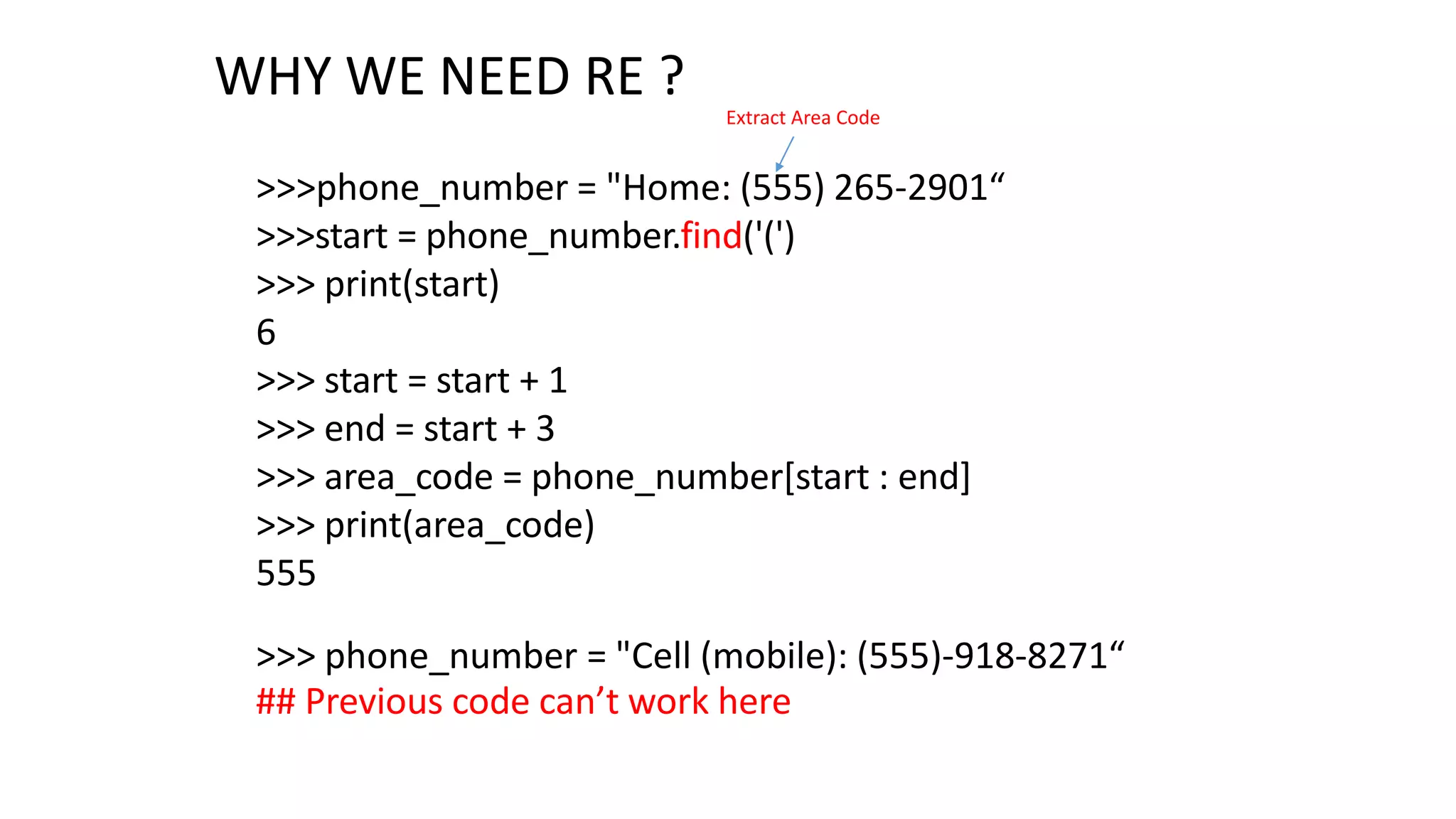 WHY WE NEED RE ?
>>>phone_number = "Home: (555) 265-2901“
>>>start = phone_number.find('(')
>>> print(start)
6
>>> start = start + 1
>>> end = start + 3
>>> area_code = phone_number[start : end]
>>> print(area_code)
555
Extract Area Code
>>> phone_number = "Cell (mobile): (555)-918-8271“
## Previous code can’t work here
 