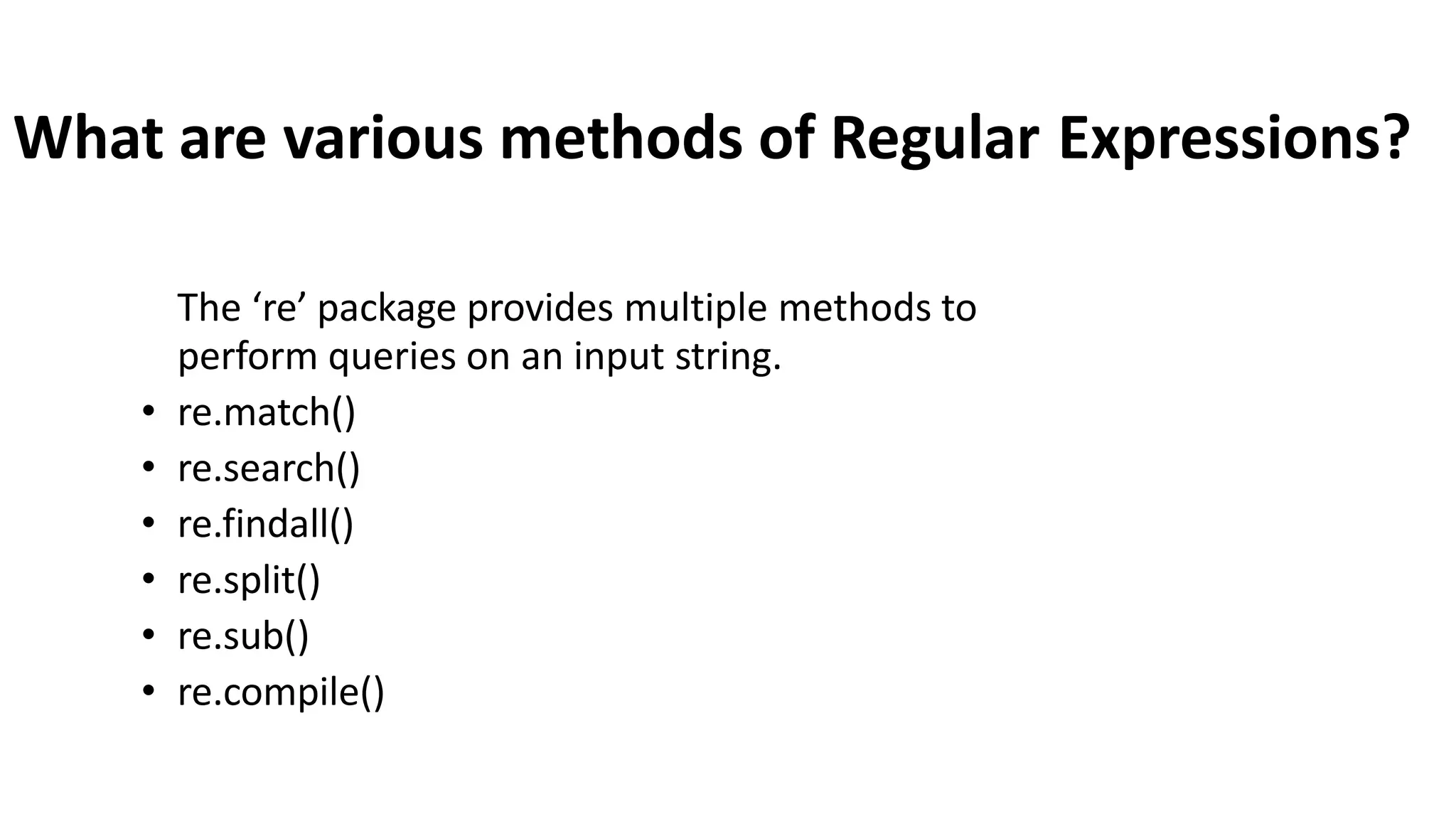 What are various methods of Regular Expressions?
The ‘re’ package provides multiple methods to
perform queries on an input string.
• re.match()
• re.search()
• re.findall()
• re.split()
• re.sub()
• re.compile()
 