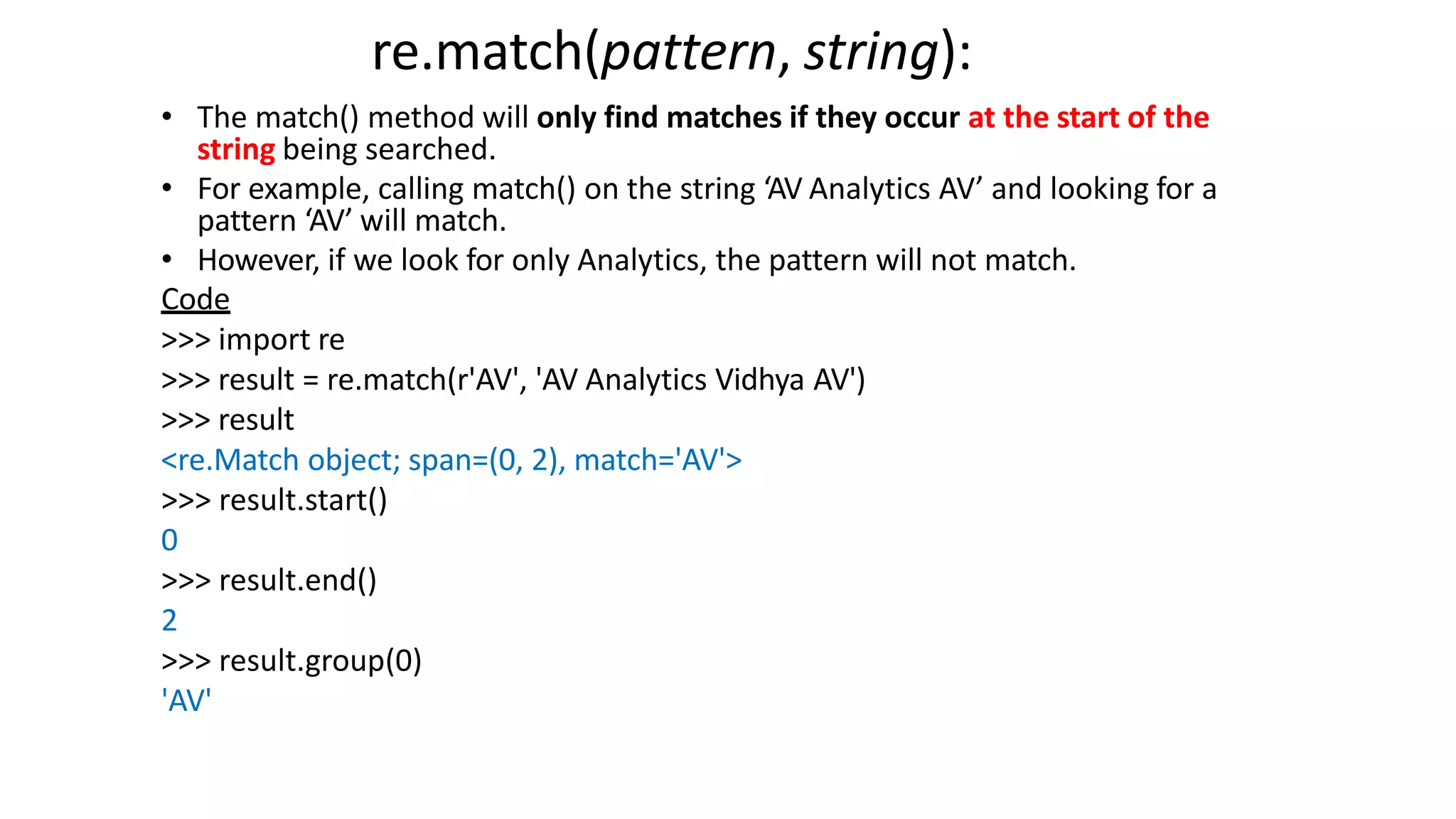re.match(pattern, string):
• The match() method will only find matches if they occur at the start of the
string being searched.
• For example, calling match() on the string ‘AV Analytics AV’ and looking for a
pattern ‘AV’ will match.
• However, if we look for only Analytics, the pattern will not match.
Code
>>> import re
>>> result = re.match(r'AV', 'AV Analytics Vidhya AV')
>>> result
<re.Match object; span=(0, 2), match='AV'>
>>> result.start()
0
>>> result.end()
2
>>> result.group(0)
'AV'
 