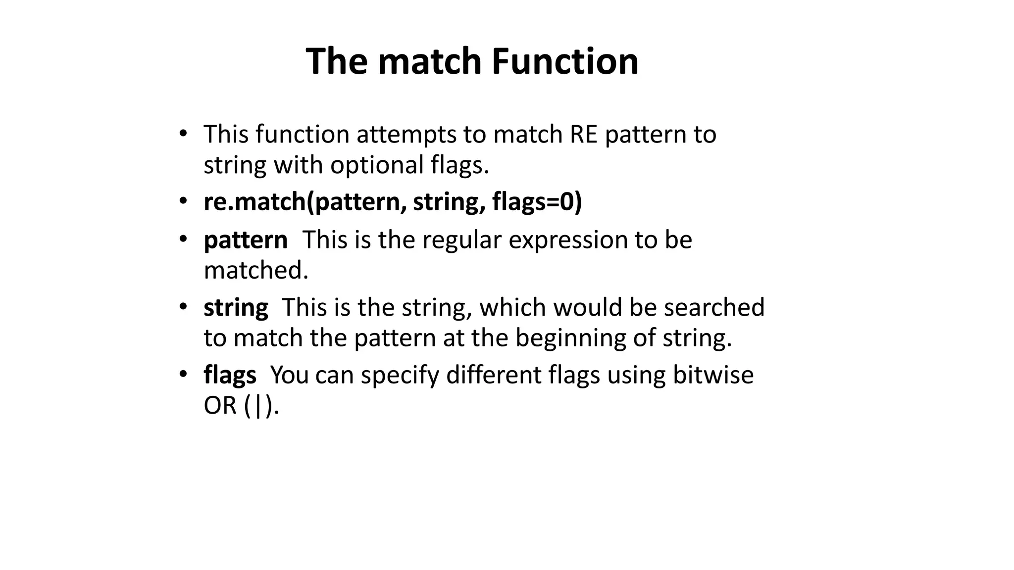 The match Function
• This function attempts to match RE pattern to
string with optional flags.
• re.match(pattern, string, flags=0)
• pattern This is the regular expression to be
matched.
• string This is the string, which would be searched
to match the pattern at the beginning of string.
• flags You can specify different flags using bitwise
OR (|).
 
