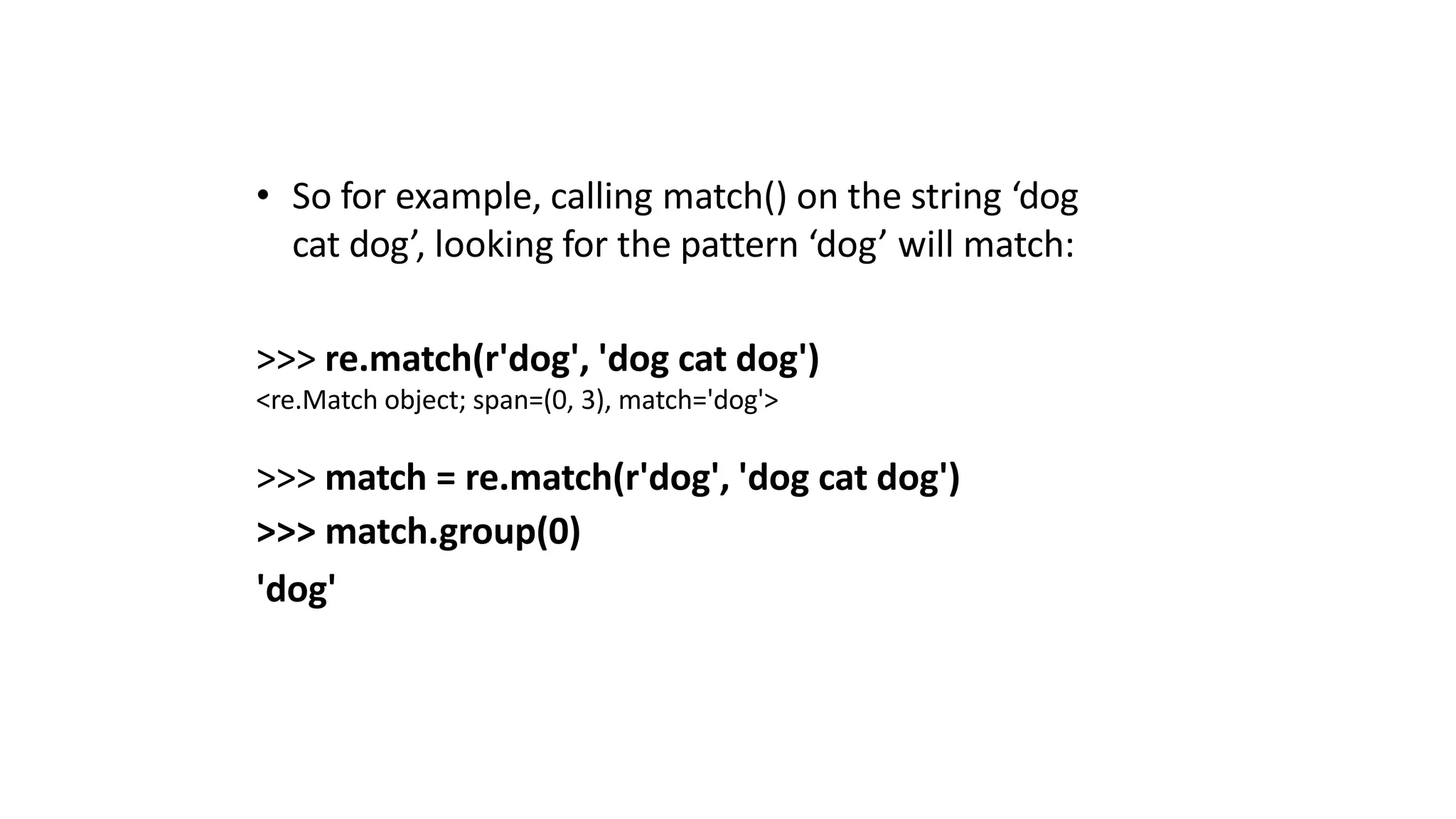 • So for example, calling match() on the string ‘dog
cat dog’, looking for the pattern ‘dog’ will match:
>>> re.match(r'dog', 'dog cat dog')
<re.Match object; span=(0, 3), match='dog'>
>>> match = re.match(r'dog', 'dog cat dog')
>>> match.group(0)
'dog'
 