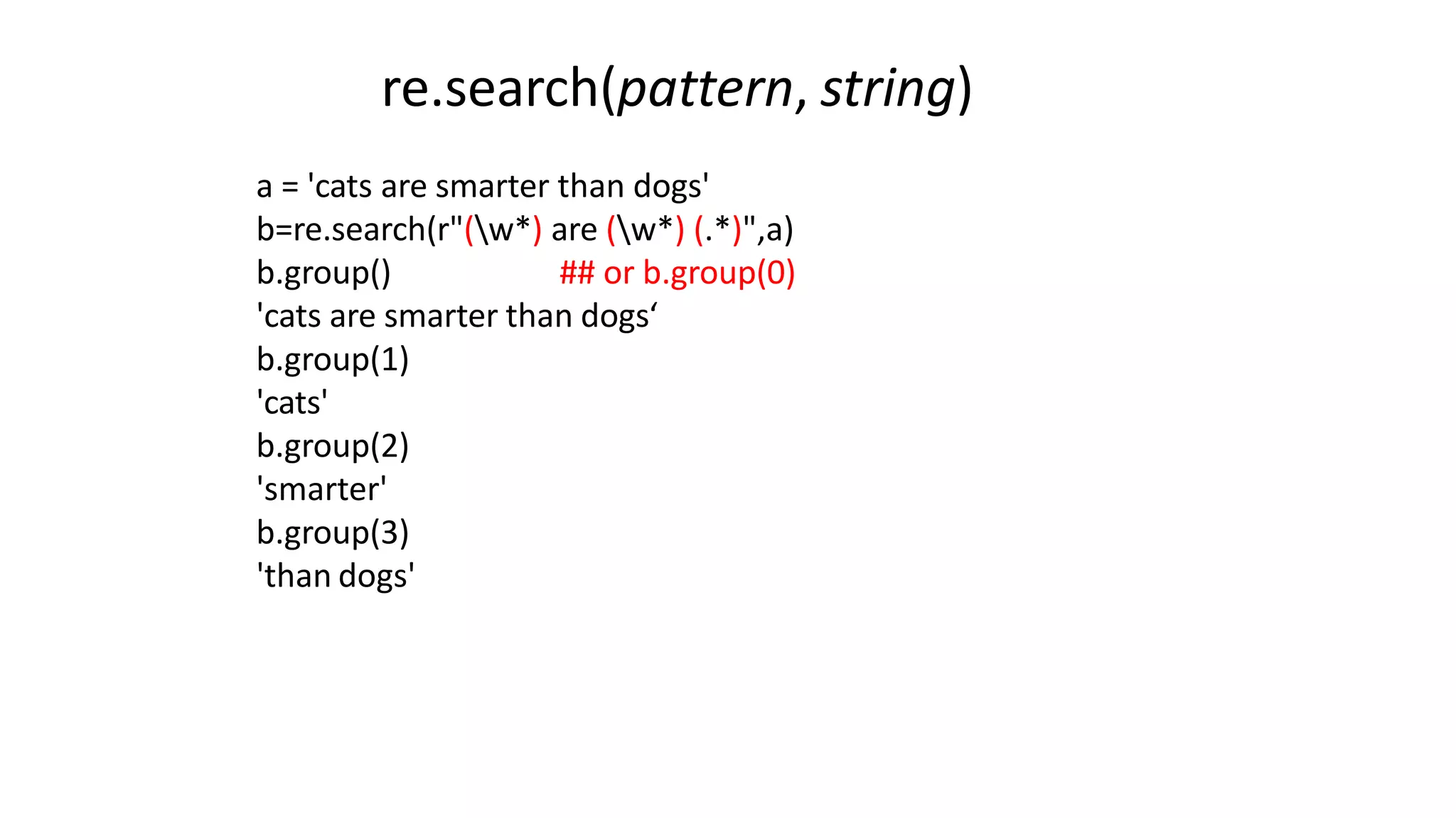 a = 'cats are smarter than dogs'
b=re.search(r"(w*) are (w*) (.*)",a)
b.group() ## or b.group(0)
'cats are smarter than dogs‘
b.group(1)
'cats'
b.group(2)
'smarter'
b.group(3)
'than dogs'
re.search(pattern, string)
 