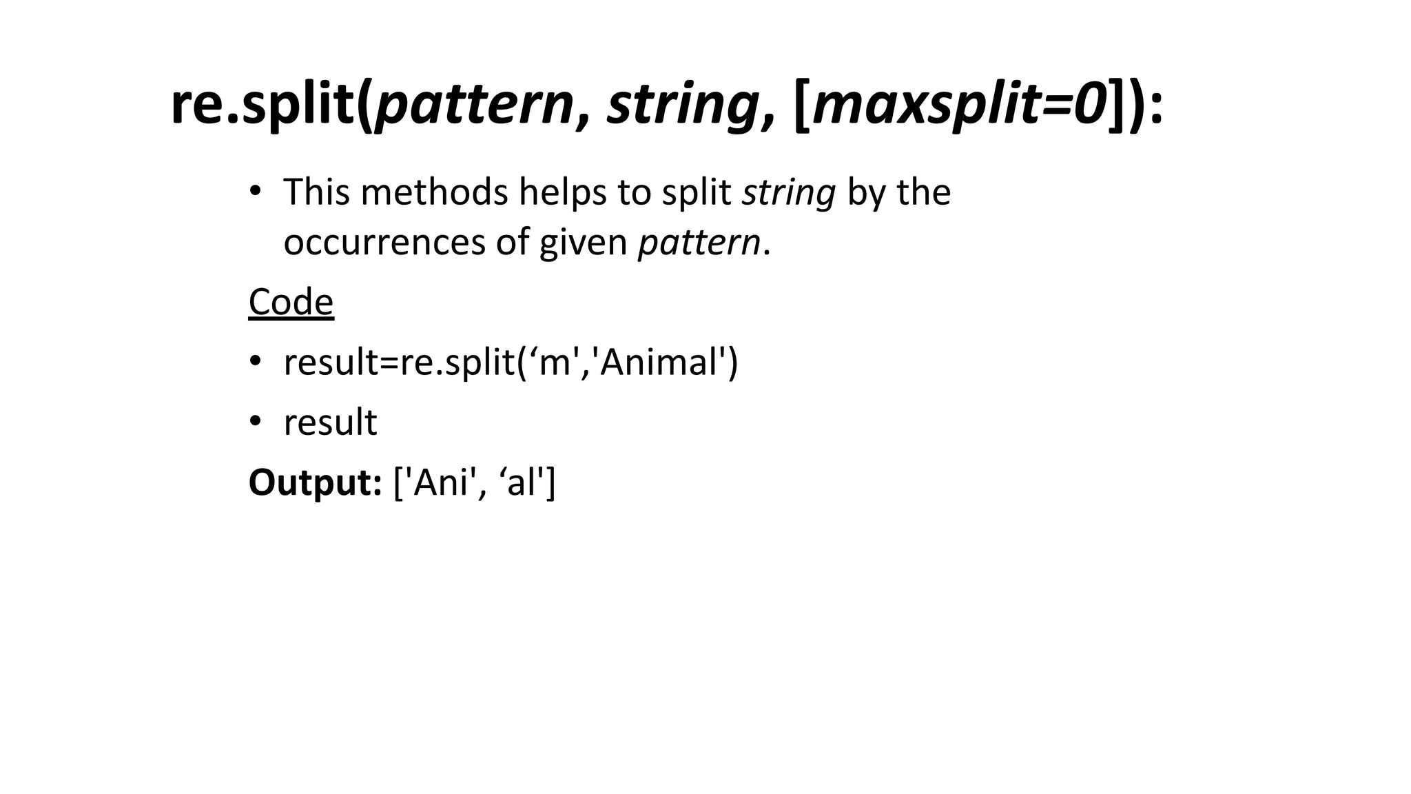 re.split(pattern, string, [maxsplit=0]):
• This methods helps to split string by the
occurrences of given pattern.
Code
• result=re.split(‘m','Animal')
• result
Output: ['Ani', ‘al']
 