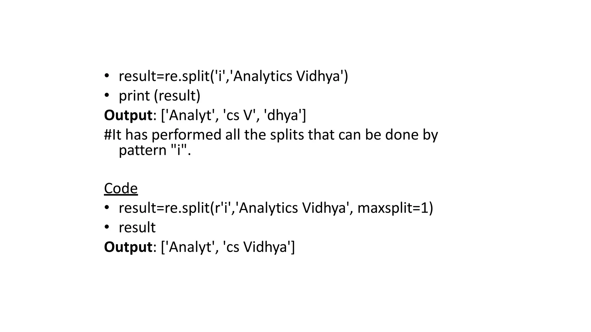 • result=re.split('i','Analytics Vidhya')
• print (result)
Output: ['Analyt', 'cs V', 'dhya']
#It has performed all the splits that can be done by
pattern "i".
Code
• result=re.split(r'i','Analytics Vidhya', maxsplit=1)
• result
Output: ['Analyt', 'cs Vidhya']
 