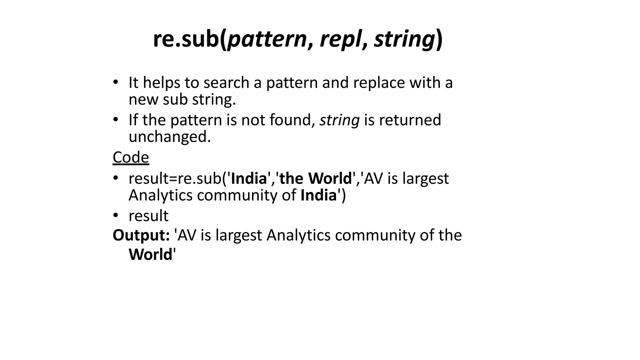 re.sub(pattern, repl, string)
• It helps to search a pattern and replace with a
new sub string.
• If the pattern is not found, string is returned
unchanged.
Code
• result=re.sub('India','the World','AV is largest
Analytics community of India')
• result
Output: 'AV is largest Analytics community of the
World'
 