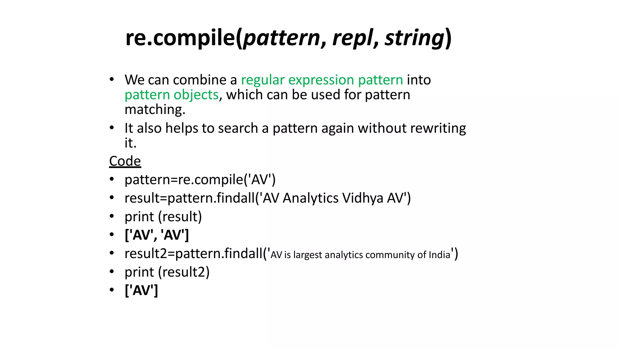 re.compile(pattern, repl, string)
• We can combine a regular expression pattern into
pattern objects, which can be used for pattern
matching.
• It also helps to search a pattern again without rewriting
it.
Code
• pattern=re.compile('AV')
• result=pattern.findall('AV Analytics Vidhya AV')
• print (result)
• ['AV', 'AV']
• result2=pattern.findall('AV is largest analytics community of India')
• print (result2)
• ['AV']
 