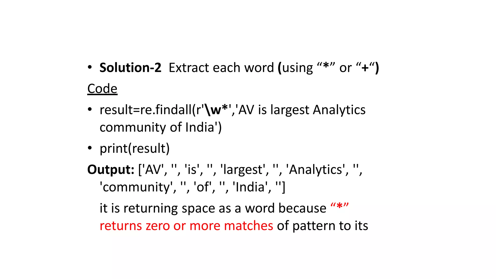 • Solution-2 Extract each word (using “*” or “+“)
Code
• result=re.findall(r'w*','AV is largest Analytics
community of India')
• print(result)
Output: ['AV', '', 'is', '', 'largest', '', 'Analytics', '',
'community', '', 'of', '', 'India', '']
it is returning space as a word because “*”
returns zero or more matches of pattern to its
 