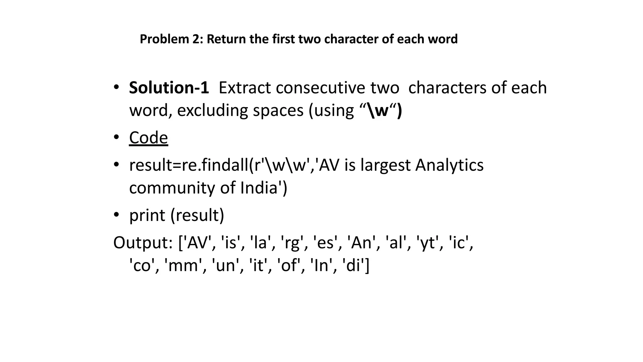 Problem 2: Return the first two character of each word
• Solution-1 Extract consecutive two characters of each
word, excluding spaces (using “w“)
• Code
• result=re.findall(r'ww','AV is largest Analytics
community of India')
• print (result)
Output: ['AV', 'is', 'la', 'rg', 'es', 'An', 'al', 'yt', 'ic',
'co', 'mm', 'un', 'it', 'of', 'In', 'di']
 