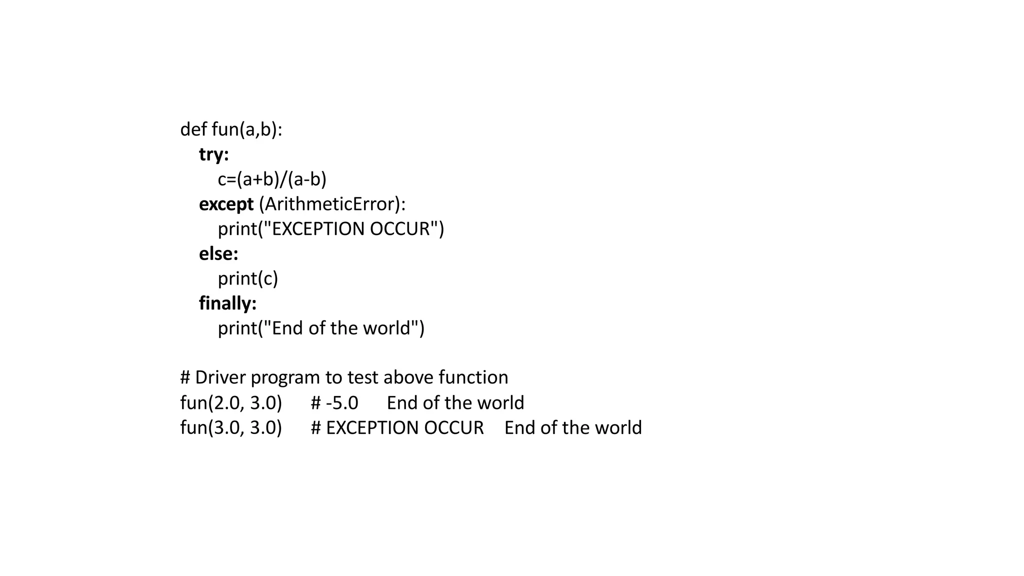 def fun(a,b):
try:
c=(a+b)/(a-b)
except (ArithmeticError):
print("EXCEPTION OCCUR")
else:
print(c)
finally:
print("End of the world")
# Driver program to test above function
fun(2.0, 3.0) # -5.0 End of the world
fun(3.0, 3.0) # EXCEPTION OCCUR End of the world
 