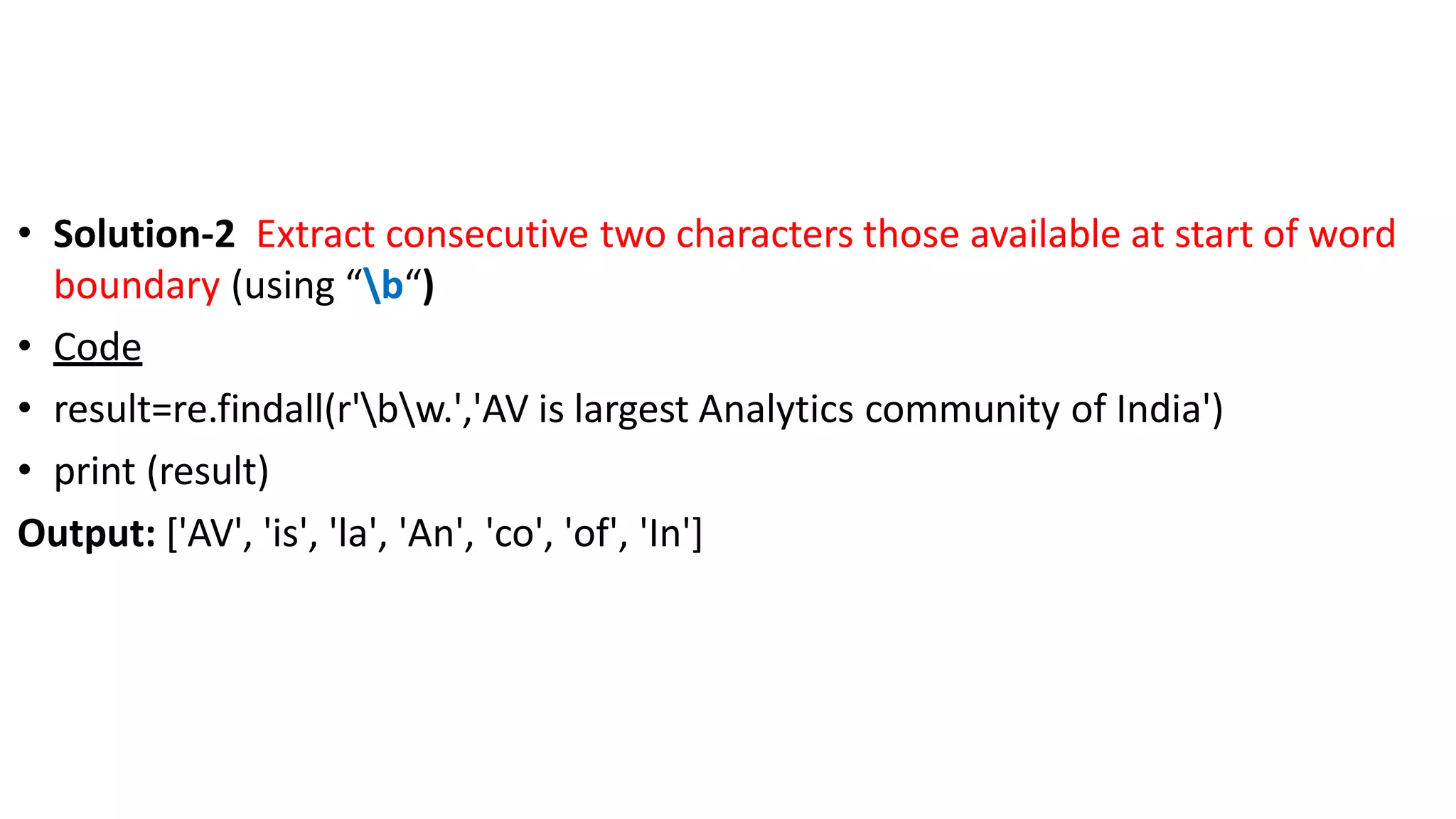 • Solution-2 Extract consecutive two characters those available at start of word
boundary (using “b“)
• Code
• result=re.findall(r'bw.','AV is largest Analytics community of India')
• print (result)
Output: ['AV', 'is', 'la', 'An', 'co', 'of', 'In']
 