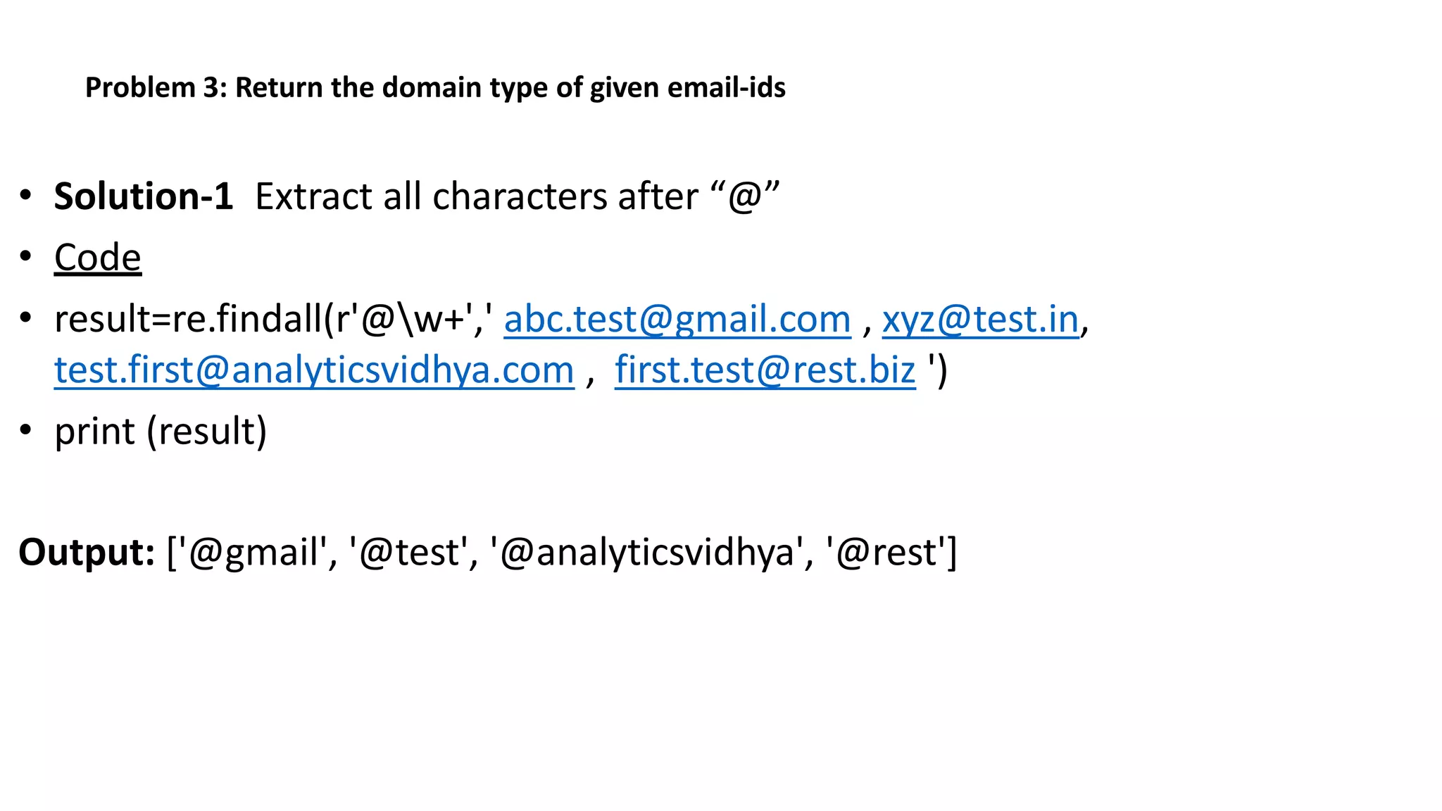 Problem 3: Return the domain type of given email-ids
• Solution-1 Extract all characters after “@”
• Code
• result=re.findall(r'@w+',' abc.test@gmail.com , xyz@test.in,
test.first@analyticsvidhya.com , first.test@rest.biz ')
• print (result)
Output: ['@gmail', '@test', '@analyticsvidhya', '@rest']
 