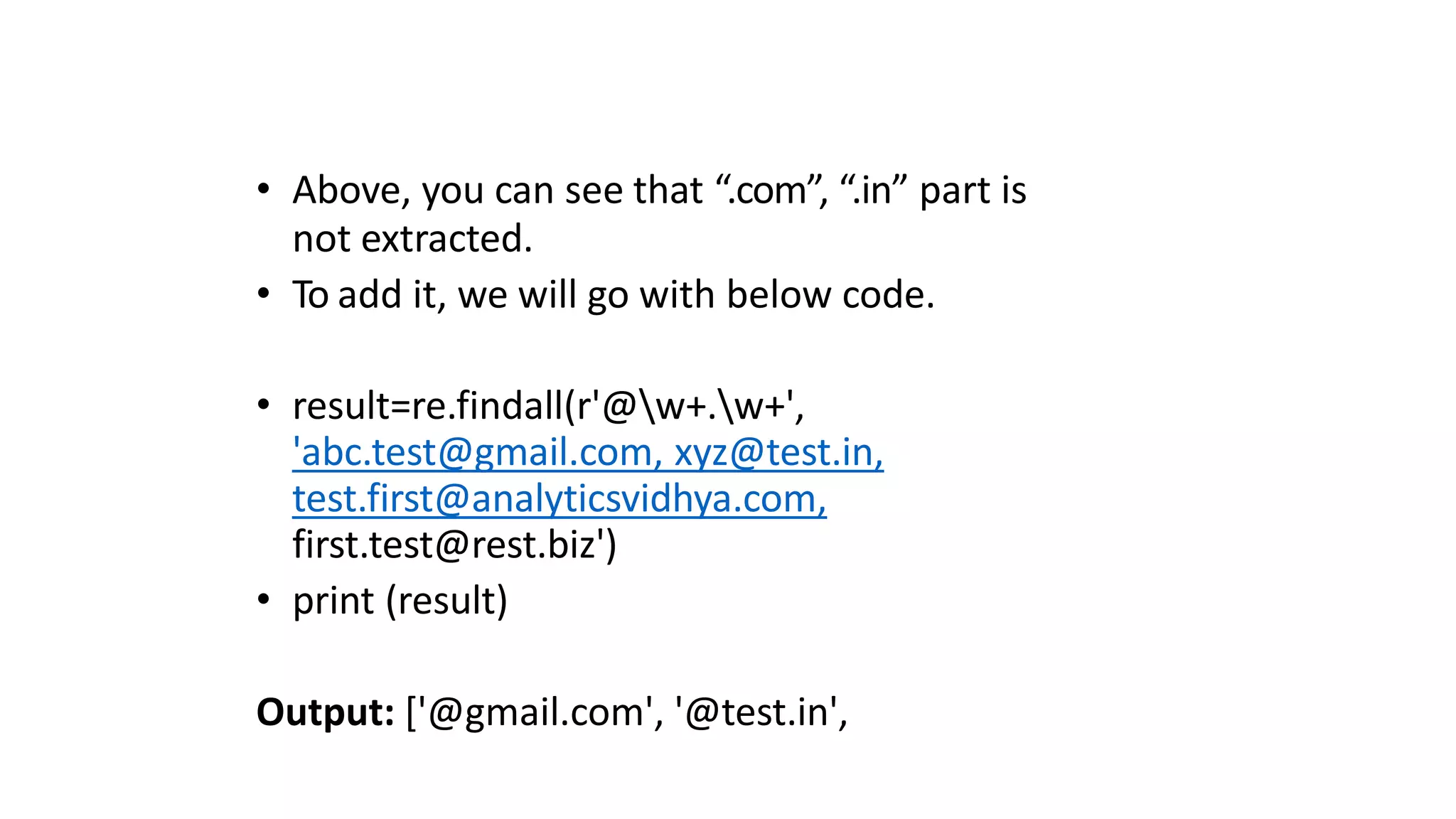 • Above, you can see that “.com”, “.in” part is
not extracted.
• To add it, we will go with below code.
• result=re.findall(r'@w+.w+',
'abc.test@gmail.com, xyz@test.in,
test.first@analyticsvidhya.com,
first.test@rest.biz')
• print (result)
Output: ['@gmail.com', '@test.in',
 