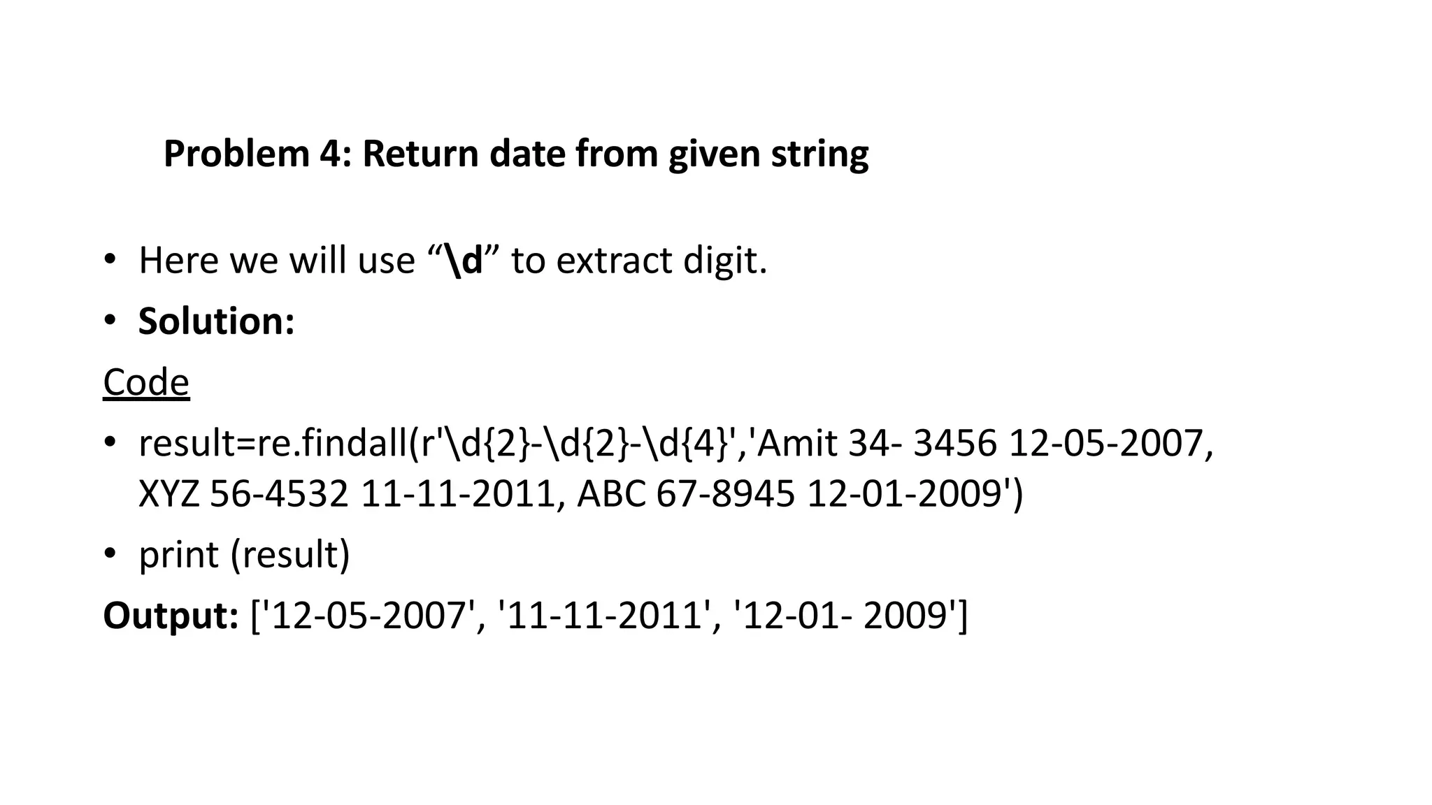 Problem 4: Return date from given string
• Here we will use “d” to extract digit.
• Solution:
Code
• result=re.findall(r'd{2}-d{2}-d{4}','Amit 34- 3456 12-05-2007,
XYZ 56-4532 11-11-2011, ABC 67-8945 12-01-2009')
• print (result)
Output: ['12-05-2007', '11-11-2011', '12-01- 2009']
 