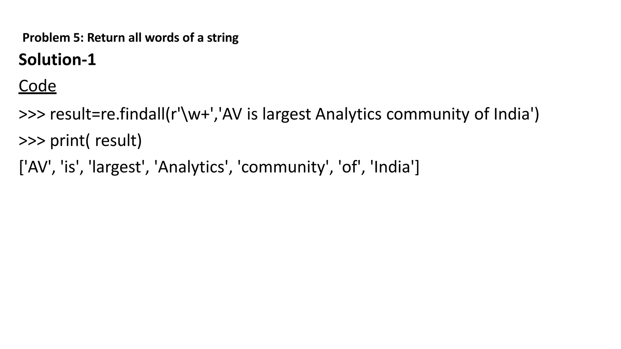 Problem 5: Return all words of a string
Solution-1
Code
>>> result=re.findall(r'w+','AV is largest Analytics community of India')
>>> print( result)
['AV', 'is', 'largest', 'Analytics', 'community', 'of', 'India']
 
