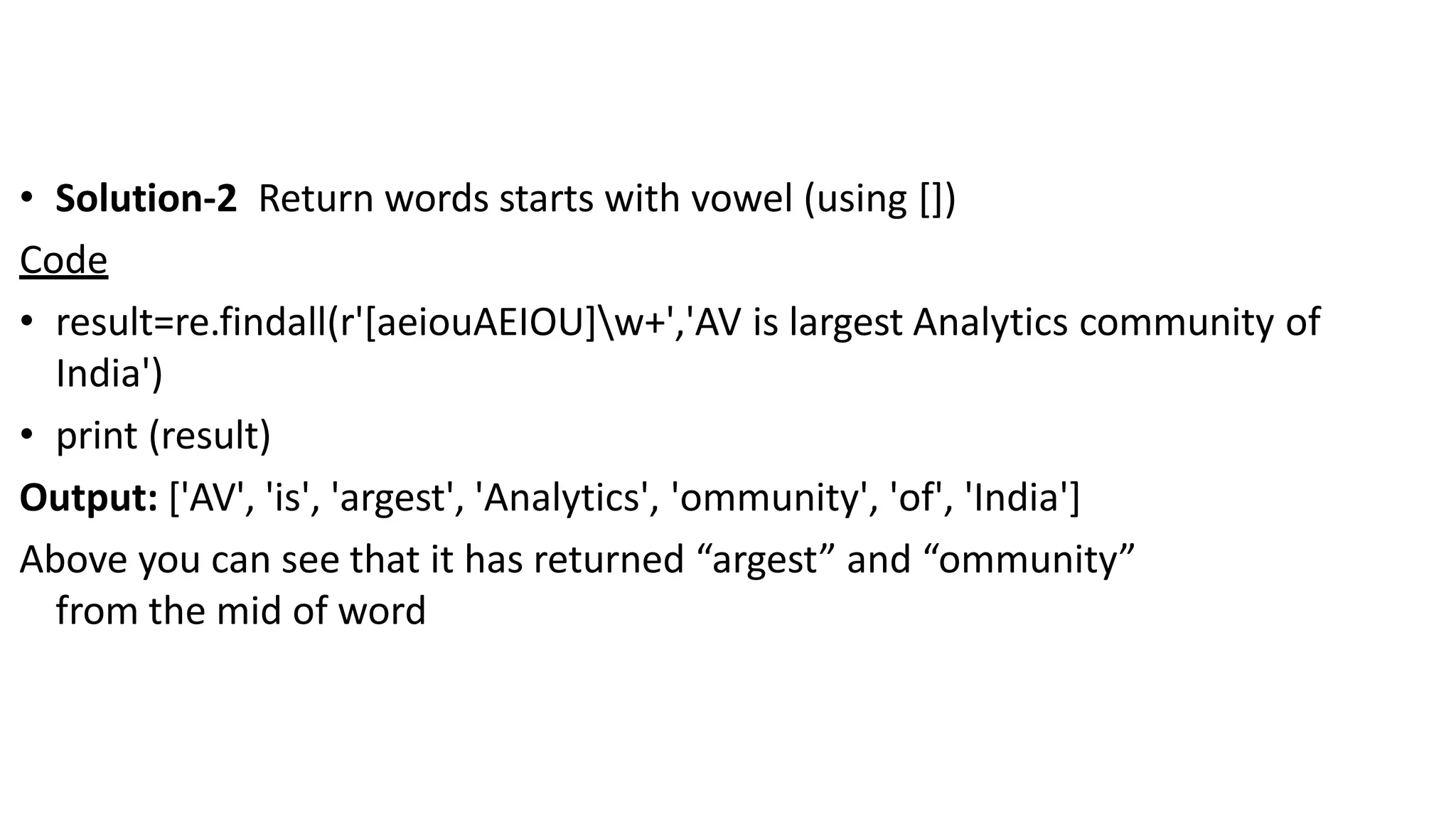 • Solution-2 Return words starts with vowel (using [])
Code
• result=re.findall(r'[aeiouAEIOU]w+','AV is largest Analytics community of
India')
• print (result)
Output: ['AV', 'is', 'argest', 'Analytics', 'ommunity', 'of', 'India']
Above you can see that it has returned “argest” and “ommunity”
from the mid of word
 