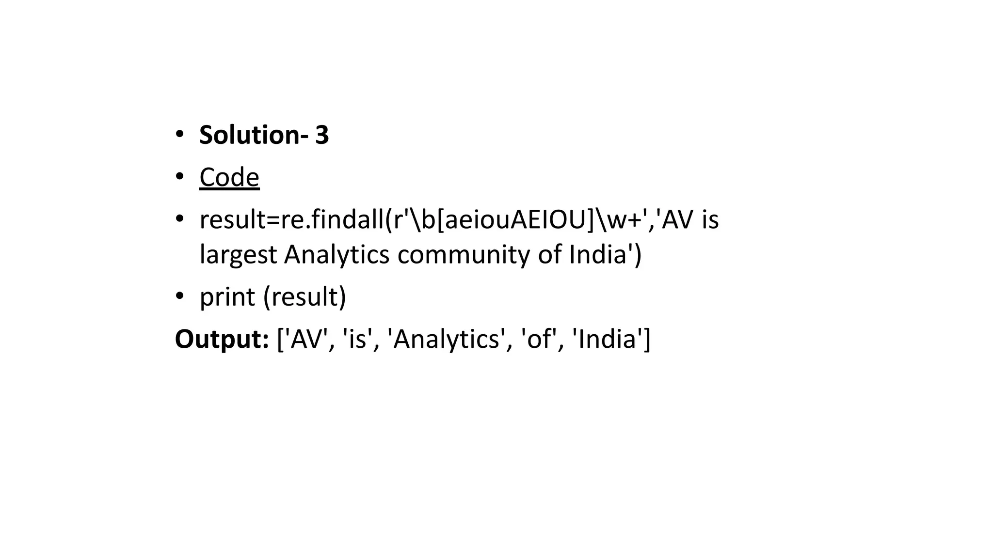• Solution- 3
• Code
• result=re.findall(r'b[aeiouAEIOU]w+','AV is
largest Analytics community of India')
• print (result)
Output: ['AV', 'is', 'Analytics', 'of', 'India']
 