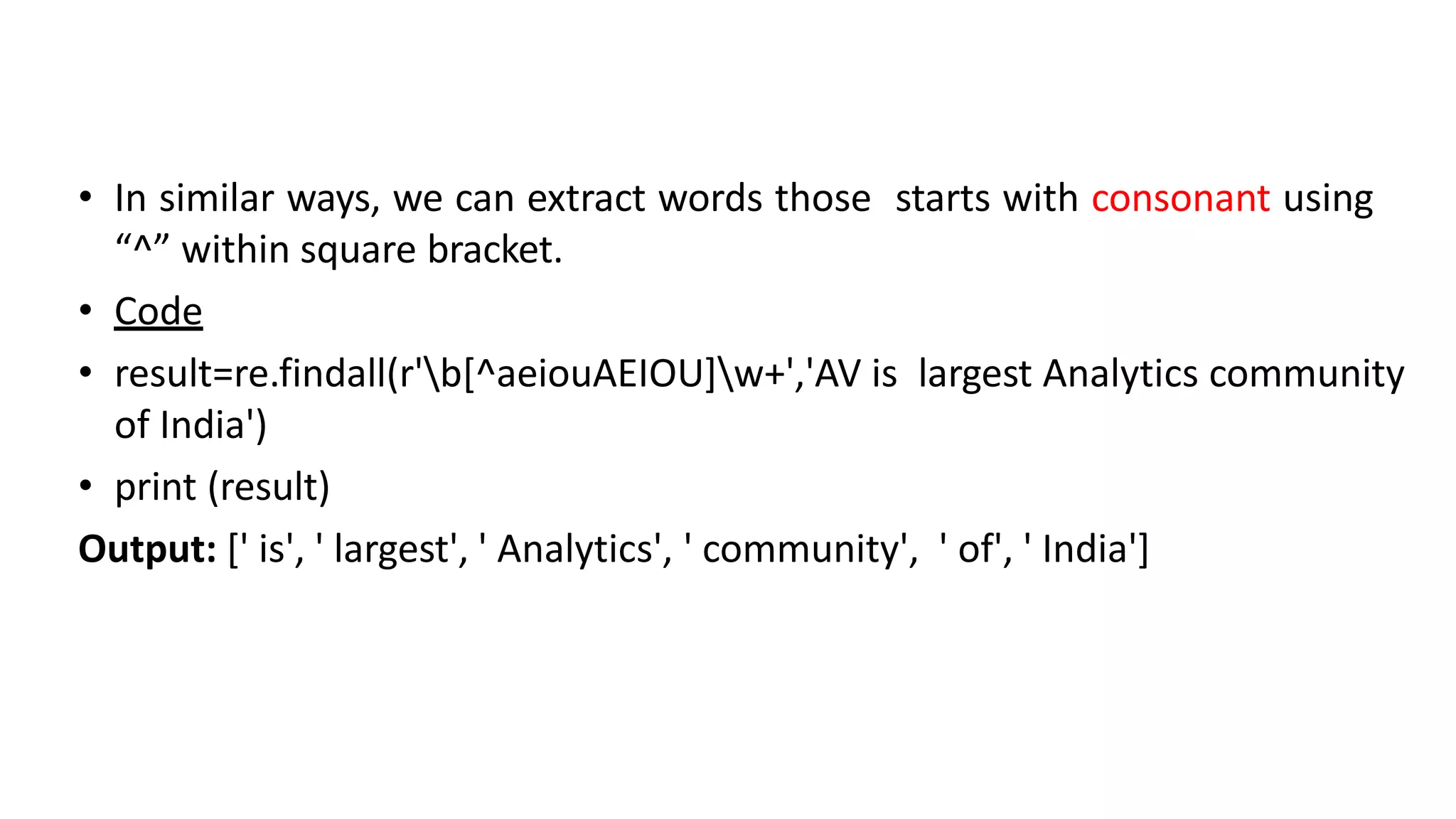 • In similar ways, we can extract words those starts with consonant using
“^” within square bracket.
• Code
• result=re.findall(r'b[^aeiouAEIOU]w+','AV is largest Analytics community
of India')
• print (result)
Output: [' is', ' largest', ' Analytics', ' community', ' of', ' India']
 