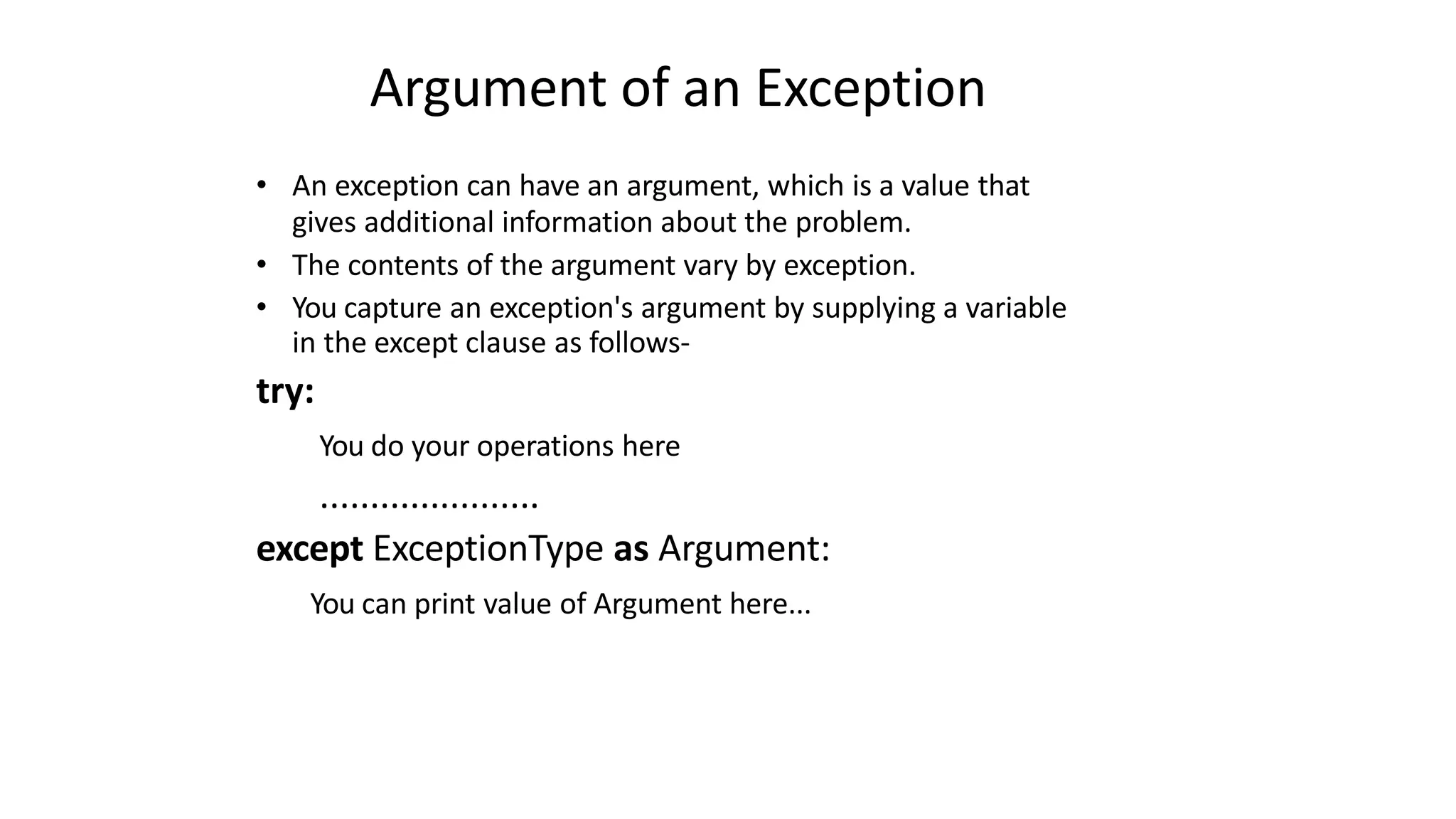 Argument of an Exception
• An exception can have an argument, which is a value that
gives additional information about the problem.
• The contents of the argument vary by exception.
• You capture an exception's argument by supplying a variable
in the except clause as follows-
try:
You do your operations here
......................
except ExceptionType as Argument:
You can print value of Argument here...
 