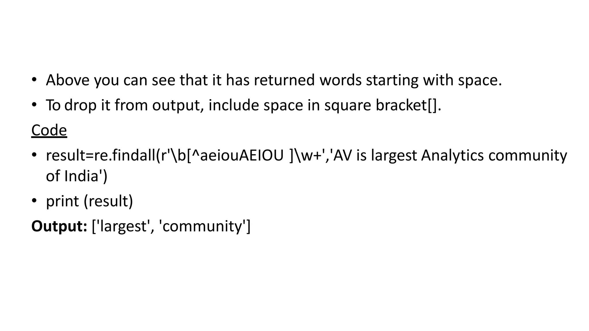• Above you can see that it has returned words starting with space.
• To drop it from output, include space in square bracket[].
Code
• result=re.findall(r'b[^aeiouAEIOU ]w+','AV is largest Analytics community
of India')
• print (result)
Output: ['largest', 'community']
 