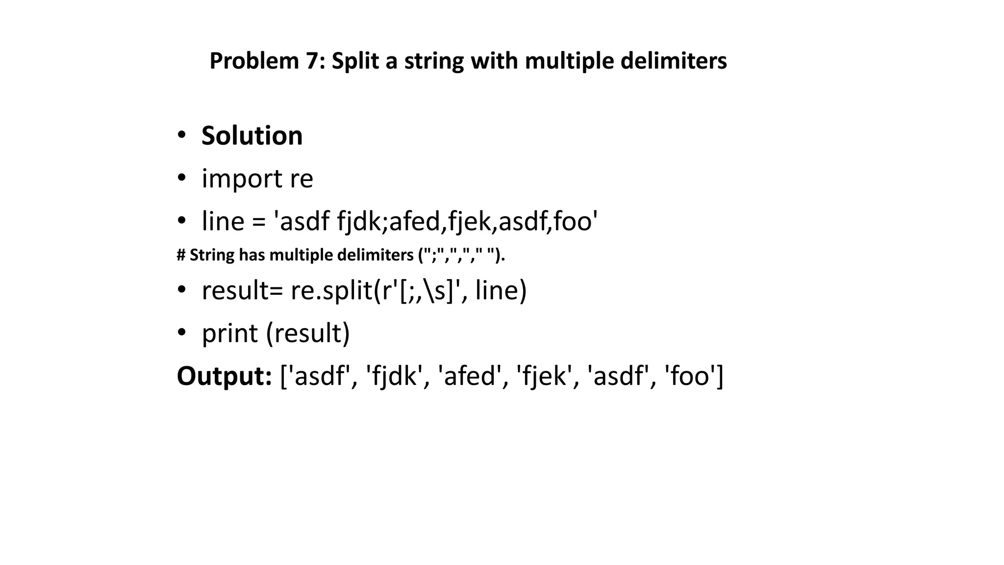 Problem 7: Split a string with multiple delimiters
• Solution
• import re
• line = 'asdf fjdk;afed,fjek,asdf,foo'
# String has multiple delimiters (";",","," ").
• result= re.split(r'[;,s]', line)
• print (result)
Output: ['asdf', 'fjdk', 'afed', 'fjek', 'asdf', 'foo']
 